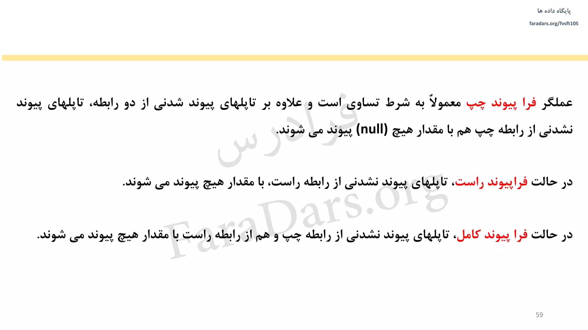‫داده‬ ‫پایگاه‬‫ها‬
faradars.org/fvsft105
‫عملگر‬‫فرا‬‫پیوند‬‫چپ‬‫ا‬‫ل‬‫معمو‬‫به‬‫شرط‬‫تساوی‬‫است‬‫و‬‫عالوه‬‫بر‬‫تاپلهای‬‫پیوند‬‫شدنی‬‫از‬‫دو‬،‫رابطه‬‫تاپلهای‬‫پیوند‬
‫نشدنی‬‫از‬‫رابطه‬‫چپ‬‫هم‬‫با‬‫مقدار‬‫هیچ‬(null)‫پیوند‬‫می‬‫شوند‬.
‫در‬‫حالت‬‫فراپیوند‬‫راست‬،‫تاپلهای‬‫پیوند‬‫نشدنی‬‫از‬‫رابطه‬،‫راست‬‫با‬‫مقدار‬‫هیچ‬‫پیوند‬‫می‬‫شوند‬.
‫در‬‫حالت‬‫فرا‬‫پیوند‬‫کامل‬،‫تاپلهای‬‫پیوند‬‫نشدنی‬‫از‬‫رابطه‬‫چپ‬‫و‬‫هم‬‫از‬‫رابطه‬‫راست‬‫با‬‫مقدار‬‫هیچ‬‫پیوند‬‫می‬‫شوند‬.
59
‫س‬‫ر‬‫د‬‫ا‬‫ﺮ‬‫ﻓ‬
FaraDars.org
 