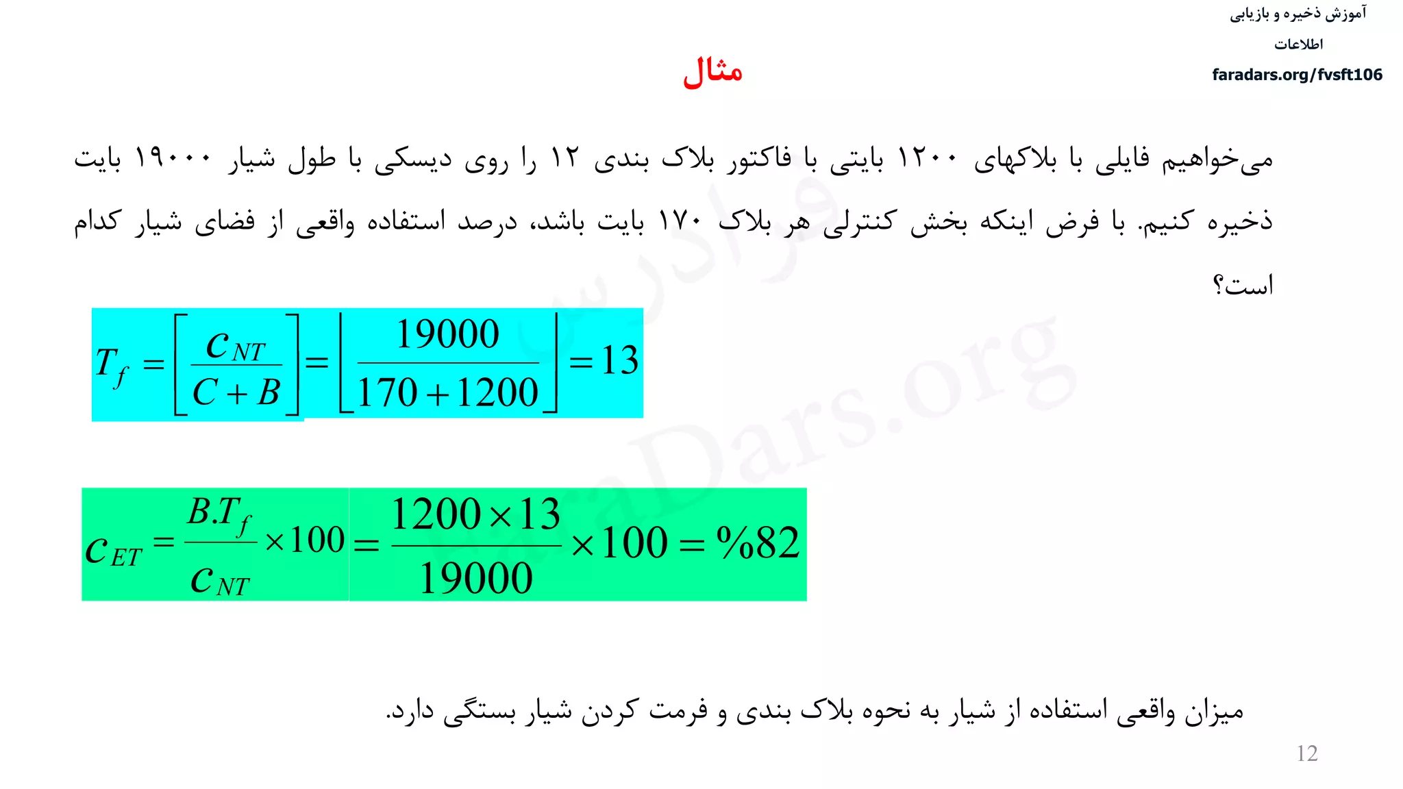 ‫ذخیره‬ ‫آموزش‬‫و‬‫بازیابی‬
‫اطالعات‬
faradars.org/fvsft106
12
‫خواهيم‬‫می‬‫فایلی‬‫با‬‫بالکهای‬1200‫بایتی‬‫با‬‫فاکتور‬‫بالک‬‫بندی‬12‫را‬‫روی‬‫دیسكی‬‫با‬‫طول‬‫شيار‬19000‫بایت‬
‫ذخيره‬‫کنيم‬.‫با‬‫فرض‬‫اینكه‬‫بخش‬‫کنترلی‬‫هر‬‫بالک‬170‫بایت‬،‫باشد‬‫درصد‬‫استفاده‬‫واقعی‬‫از‬‫فضای‬‫شيار‬‫کدام‬
‫است؟‬








BC
T cNT
f 13
1200170
19000






100
.

c
c
NT
f
ET
TB
82%100
19000
131200



‫مثال‬
‫دارد‬ ‫بستگی‬ ‫شيار‬ ‫کردن‬ ‫فرمت‬ ‫و‬ ‫بندی‬ ‫بالک‬ ‫نحوه‬ ‫به‬ ‫شيار‬ ‫از‬ ‫استفاده‬ ‫واقعی‬ ‫ميزان‬.
‫س‬‫ر‬‫د‬‫ا‬‫ﺮ‬‫ﻓ‬
FaraDars.org
 