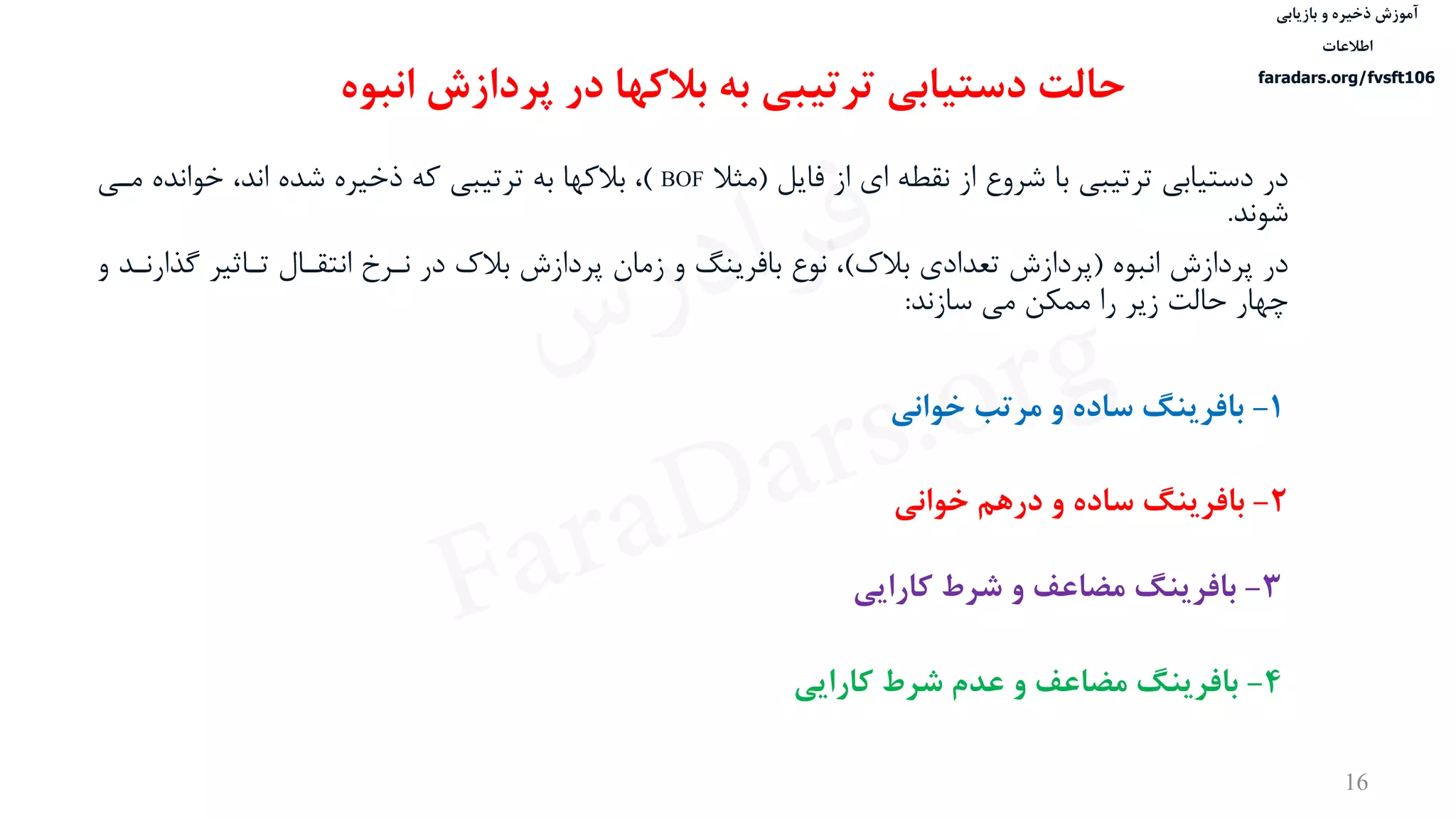 ‫ذخیره‬ ‫آموزش‬‫و‬‫بازیابی‬
‫اطالعات‬
faradars.org/fvsft106
16
‫در‬‫فایل‬ ‫از‬ ‫ای‬ ‫نقطه‬ ‫از‬ ‫شروع‬ ‫با‬ ‫ترتيبی‬ ‫دستيابی‬(‫مثال‬BOF)‫مدی‬ ‫خوانده‬ ،‫اند‬ ‫شده‬ ‫ذخيره‬ ‫که‬ ‫ترتيبی‬ ‫به‬ ‫بالکها‬ ،
‫شوند‬.
‫در‬‫انبوه‬ ‫پردازش‬(‫بالک‬ ‫تعدادی‬ ‫پردازش‬)‫گ‬ ‫تداثير‬ ‫انتقدال‬ ‫ندرخ‬ ‫در‬ ‫بالک‬ ‫پردازش‬ ‫زمان‬ ‫و‬ ‫بافرینگ‬ ‫نوع‬ ،‫و‬ ‫ذارندد‬
‫سازند‬ ‫می‬ ‫ممكن‬ ‫را‬ ‫زیر‬ ‫حالت‬ ‫چهار‬:
‫حالت‬‫انبوه‬ ‫پردازش‬ ‫در‬ ‫بالکها‬ ‫به‬ ‫ترتیبی‬ ‫دستیابی‬
1-‫مرتب‬ ‫و‬ ‫ساده‬ ‫بافرینگ‬‫خوانی‬
2-‫درهم‬ ‫و‬ ‫ساده‬ ‫بافرینگ‬‫خوانی‬
3-‫کارایی‬ ‫شرط‬ ‫و‬ ‫مضاعف‬ ‫بافرینگ‬
4-‫کارایی‬ ‫شرط‬ ‫عدم‬ ‫و‬ ‫مضاعف‬ ‫بافرینگ‬
‫س‬‫ر‬‫د‬‫ا‬‫ﺮ‬‫ﻓ‬
FaraDars.org
 