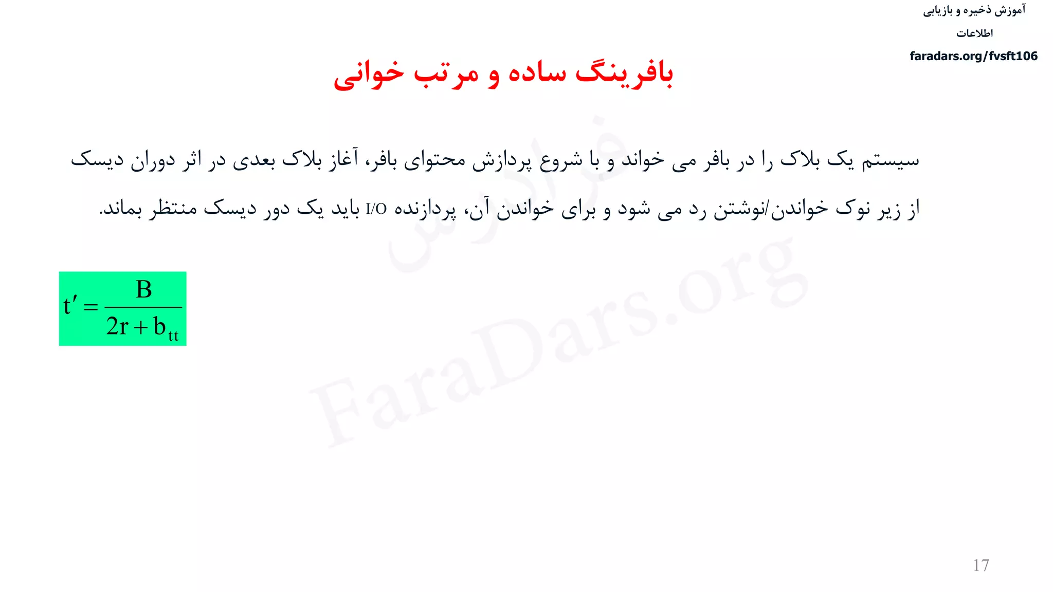 ‫ذخیره‬ ‫آموزش‬‫و‬‫بازیابی‬
‫اطالعات‬
faradars.org/fvsft106
17
ttbr2
B
t


‫سيستم‬‫دور‬ ‫اثر‬ ‫در‬ ‫بعدی‬ ‫بالک‬ ‫آغاز‬ ،‫بافر‬ ‫محتوای‬ ‫پردازش‬ ‫شروع‬ ‫با‬ ‫و‬ ‫خواند‬ ‫می‬ ‫بافر‬ ‫در‬ ‫را‬ ‫بالک‬ ‫یک‬‫دیسک‬ ‫ان‬
‫خواندن‬ ‫نوک‬ ‫زیر‬ ‫از‬/‫پردازنده‬ ،‫آن‬ ‫خواندن‬ ‫برای‬ ‫و‬ ‫شود‬ ‫می‬ ‫رد‬ ‫نوشتن‬I/O‫بماند‬ ‫منتظر‬ ‫دیسک‬ ‫دور‬ ‫یک‬ ‫باید‬.
‫بافرینگ‬‫خوانی‬ ‫مرتب‬ ‫و‬ ‫ساده‬
‫س‬‫ر‬‫د‬‫ا‬‫ﺮ‬‫ﻓ‬
FaraDars.org
 