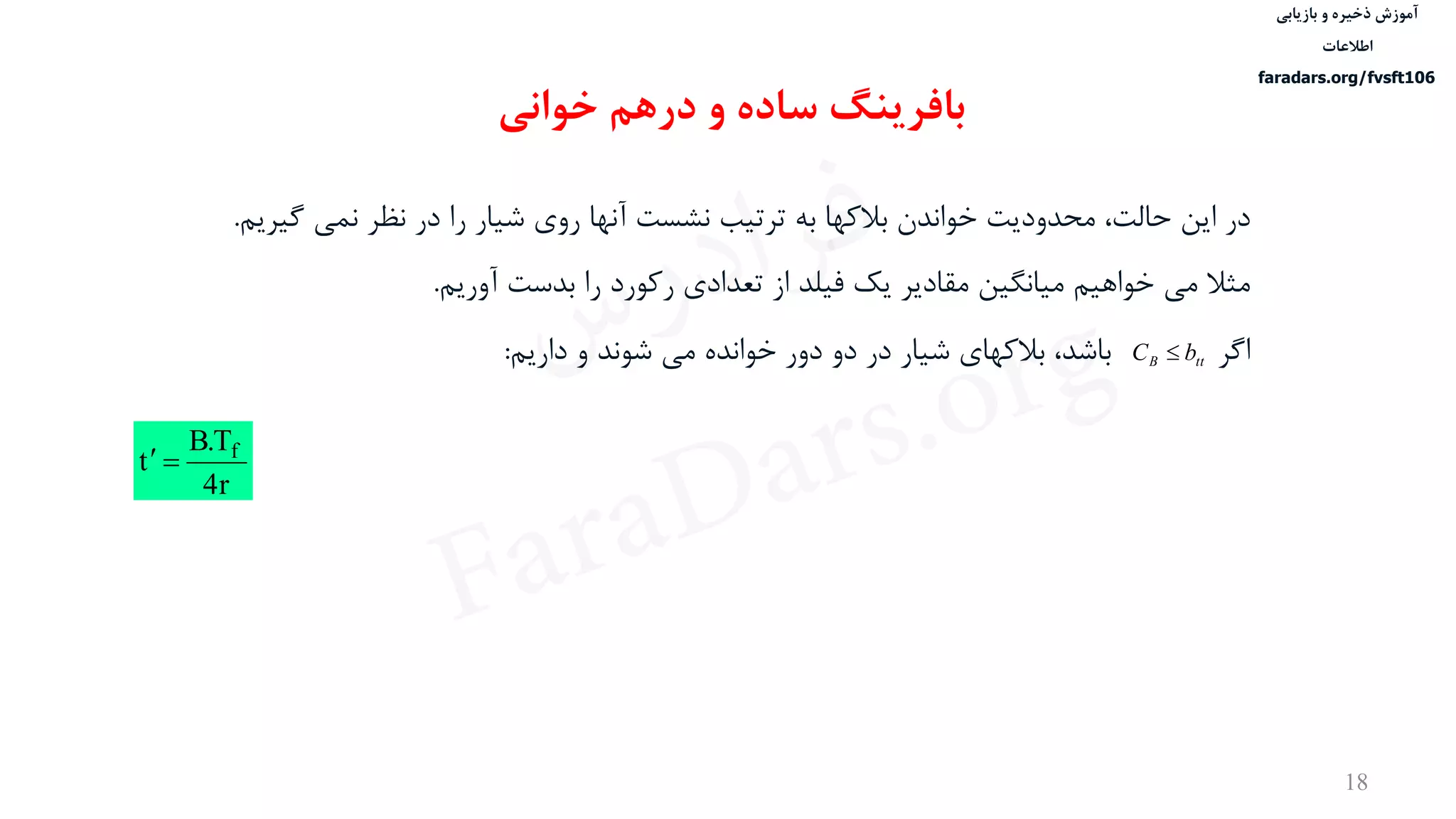 ‫ذخیره‬ ‫آموزش‬‫و‬‫بازیابی‬
‫اطالعات‬
faradars.org/fvsft106
18
‫بافرینگ‬‫خوانی‬ ‫درهم‬ ‫و‬ ‫ساده‬
‫در‬‫گيریم‬ ‫نمی‬ ‫نظر‬ ‫در‬ ‫را‬ ‫شيار‬ ‫روی‬ ‫آنها‬ ‫نشست‬ ‫ترتيب‬ ‫به‬ ‫بالکها‬ ‫خواندن‬ ‫محدودیت‬ ،‫حالت‬ ‫این‬.
‫مثال‬‫آوریم‬ ‫بدست‬ ‫را‬ ‫رکورد‬ ‫تعدادی‬ ‫از‬ ‫فيلد‬ ‫یک‬ ‫مقادیر‬ ‫ميانگين‬ ‫خواهيم‬ ‫می‬.
‫اگر‬‫داریم‬ ‫و‬ ‫شوند‬ ‫می‬ ‫خوانده‬ ‫دور‬ ‫دو‬ ‫در‬ ‫شيار‬ ‫بالکهای‬ ،‫باشد‬: ttB bC 
r
T.B
t f


‫س‬‫ر‬‫د‬‫ا‬‫ﺮ‬‫ﻓ‬
FaraDars.org
 