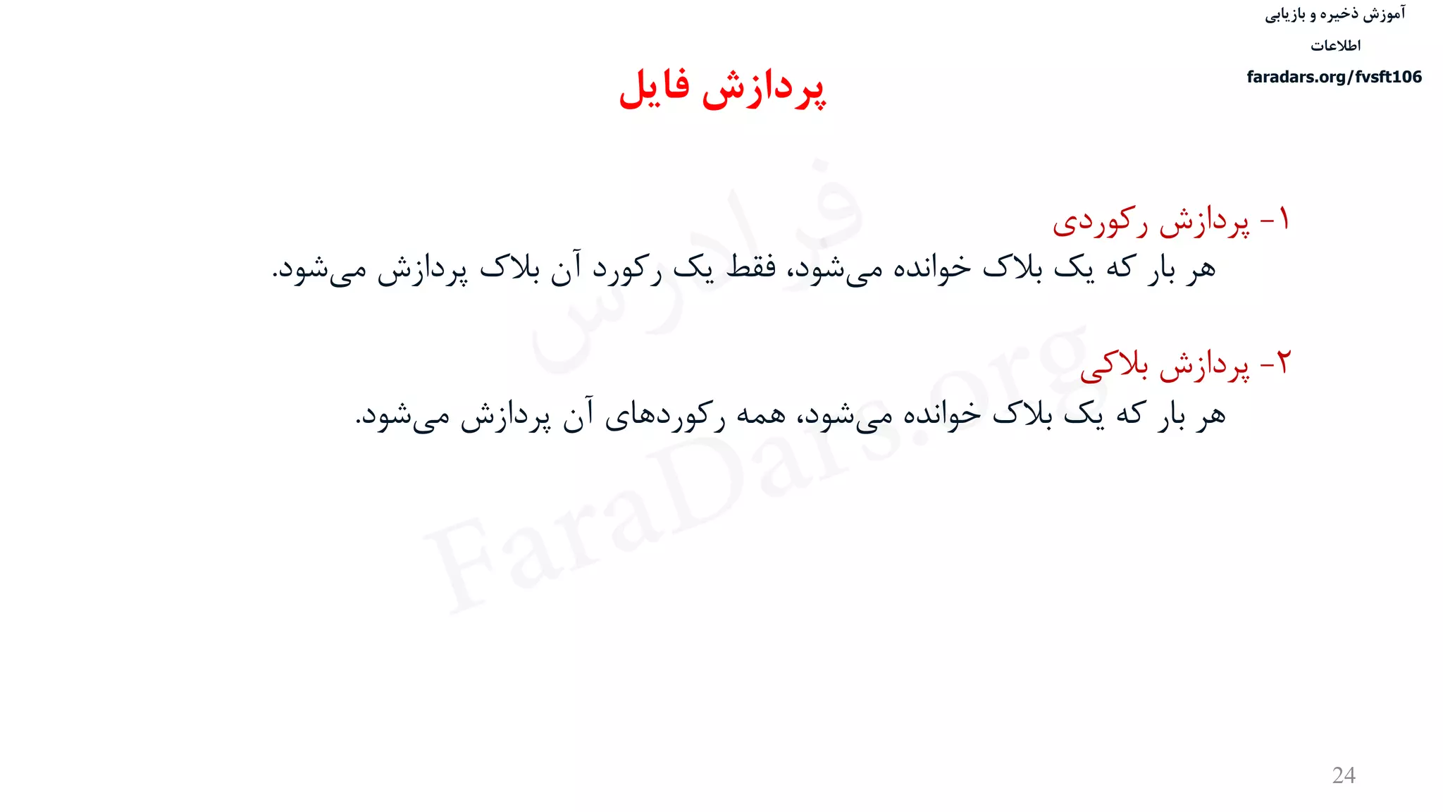 ‫ذخیره‬ ‫آموزش‬‫و‬‫بازیابی‬
‫اطالعات‬
faradars.org/fvsft106
24
1-‫رکوردی‬ ‫پردازش‬
‫پردازش‬ ‫بالک‬ ‫آن‬ ‫رکورد‬ ‫یک‬ ‫فقط‬ ،‫شود‬‫می‬ ‫خوانده‬ ‫بالک‬ ‫یک‬ ‫که‬ ‫بار‬ ‫هر‬‫شو‬‫می‬‫د‬.
2-‫بالکی‬ ‫پردازش‬
‫شود‬‫می‬ ‫پردازش‬ ‫آن‬ ‫رکوردهای‬ ‫همه‬ ،‫شود‬‫می‬ ‫خوانده‬ ‫بالک‬ ‫یک‬ ‫که‬ ‫بار‬ ‫هر‬.
‫پردازش‬‫فایل‬
‫س‬‫ر‬‫د‬‫ا‬‫ﺮ‬‫ﻓ‬
FaraDars.org
 