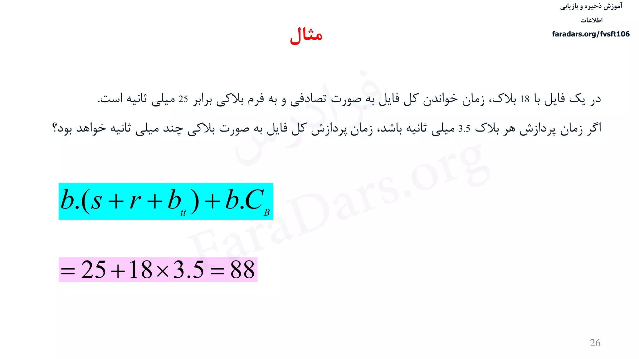 ‫ذخیره‬ ‫آموزش‬‫و‬‫بازیابی‬
‫اطالعات‬
faradars.org/fvsft106
26
‫با‬ ‫فایل‬ ‫یک‬ ‫در‬18‫برابر‬ ‫بالکی‬ ‫فرم‬ ‫به‬ ‫و‬ ‫تصادفی‬ ‫صورت‬ ‫به‬ ‫فایل‬ ‫کل‬ ‫خواندن‬ ‫زمان‬ ،‫بالک‬25‫است‬ ‫ثانيه‬ ‫ميلی‬.
‫اگر‬‫بالک‬ ‫هر‬ ‫پردازش‬ ‫زمان‬3.5‫زمان‬ ،‫باشد‬ ‫ثانيه‬ ‫ميلی‬‫خواهد‬ ‫ثانيه‬ ‫ميلی‬ ‫چند‬ ‫بالکی‬ ‫صورت‬ ‫به‬ ‫فایل‬ ‫کل‬ ‫پردازش‬‫بود؟‬
Btt
Cbbrsb .).( 
‫مثال‬
885.31825 
‫س‬‫ر‬‫د‬‫ا‬‫ﺮ‬‫ﻓ‬
FaraDars.org
 
