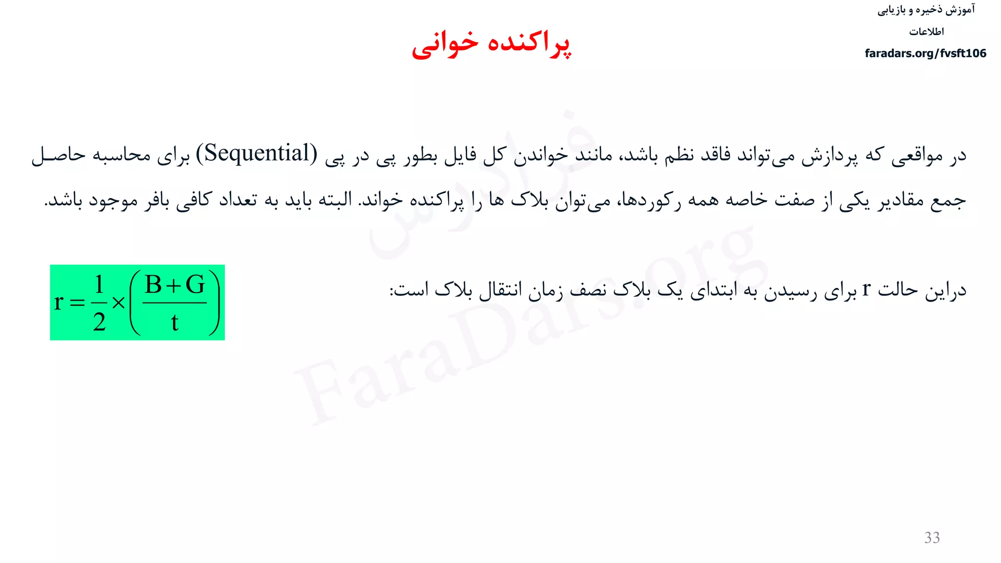 ‫ذخیره‬ ‫آموزش‬‫و‬‫بازیابی‬
‫اطالعات‬
faradars.org/fvsft106
33
‫در‬‫پی‬ ‫در‬ ‫پی‬ ‫بطور‬ ‫فایل‬ ‫کل‬ ‫خواندن‬ ‫مانند‬ ،‫باشد‬ ‫نظم‬ ‫فاقد‬ ‫تواند‬‫می‬ ‫پردازش‬ ‫که‬ ‫مواقعی‬(Sequential)‫حاصدل‬ ‫محاسبه‬ ‫برای‬
‫توان‬‫می‬ ،‫رکوردها‬ ‫همه‬ ‫خاصه‬ ‫صفت‬ ‫از‬ ‫یكی‬ ‫مقادیر‬ ‫جمع‬‫بالک‬‫ها‬‫خواند‬ ‫پراکنده‬ ‫را‬.‫البته‬‫مو‬ ‫بافر‬ ‫کافی‬ ‫تعداد‬ ‫به‬ ‫باید‬‫باشد‬ ‫جود‬.
‫دراین‬‫حالت‬r‫است‬ ‫بالک‬ ‫انتقال‬ ‫زمان‬ ‫نصف‬ ‫بالک‬ ‫یک‬ ‫ابتدای‬ ‫به‬ ‫رسيدن‬ ‫برای‬:
‫خوانی‬ ‫پراکنده‬





 

t
GB
2
1
r
‫س‬‫ر‬‫د‬‫ا‬‫ﺮ‬‫ﻓ‬
FaraDars.org
 