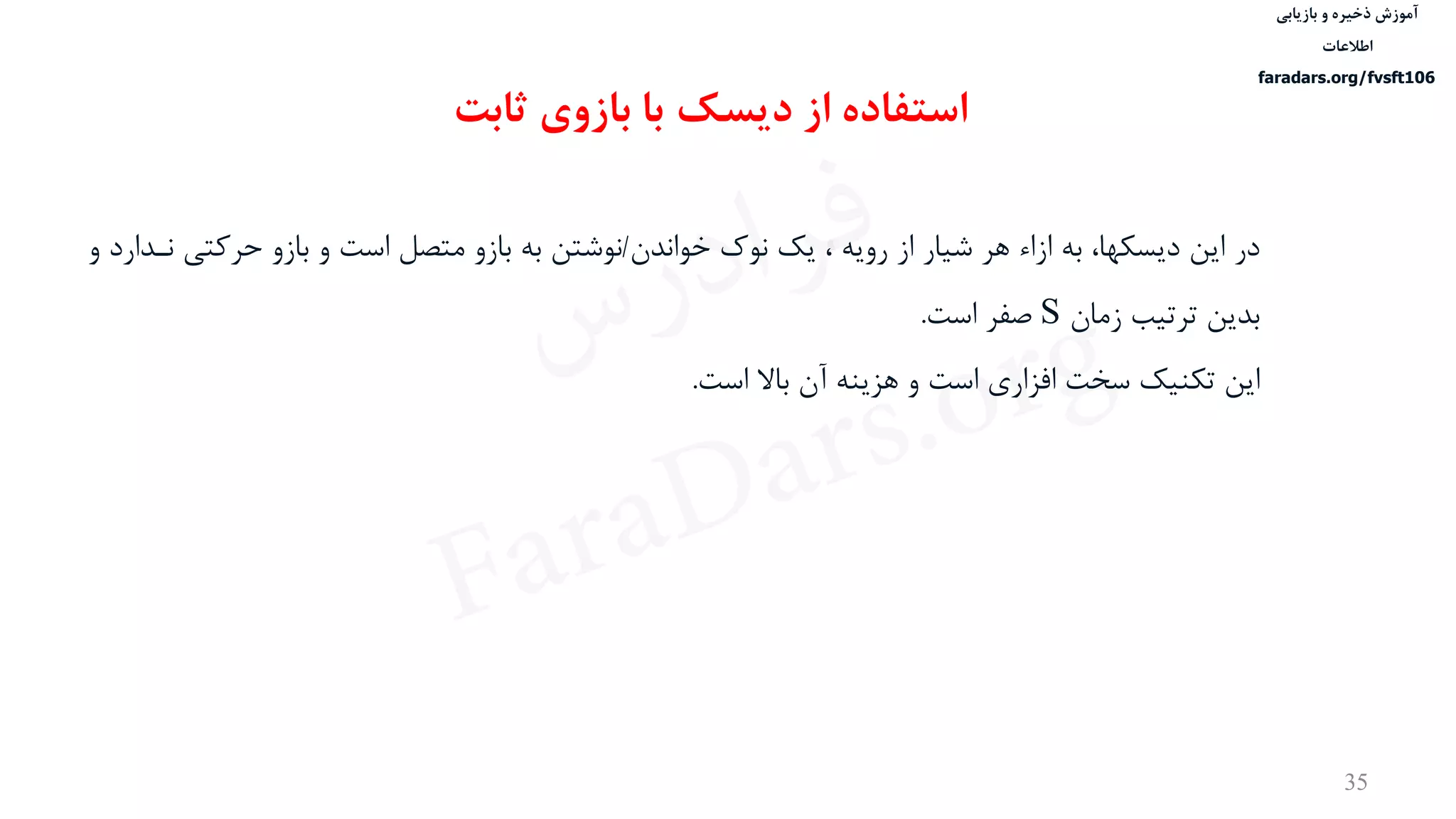 ‫ذخیره‬ ‫آموزش‬‫و‬‫بازیابی‬
‫اطالعات‬
faradars.org/fvsft106
35
‫در‬‫خواندن‬ ‫نوک‬ ‫یک‬ ، ‫رویه‬ ‫از‬ ‫شيار‬ ‫هر‬ ‫ازاء‬ ‫به‬ ،‫دیسكها‬ ‫این‬/‫حرکت‬ ‫بازو‬ ‫و‬ ‫است‬ ‫متصل‬ ‫بازو‬ ‫به‬ ‫نوشتن‬‫و‬ ‫نددارد‬ ‫ی‬
‫زمان‬ ‫ترتيب‬ ‫بدین‬S‫صفر‬‫است‬.
‫این‬‫است‬ ‫باال‬ ‫آن‬ ‫هزینه‬ ‫و‬ ‫است‬ ‫افزاری‬ ‫سخت‬ ‫تكنيک‬.
‫دیسک‬ ‫از‬ ‫استفاده‬‫ثابت‬ ‫بازوی‬ ‫با‬
‫س‬‫ر‬‫د‬‫ا‬‫ﺮ‬‫ﻓ‬
FaraDars.org
 