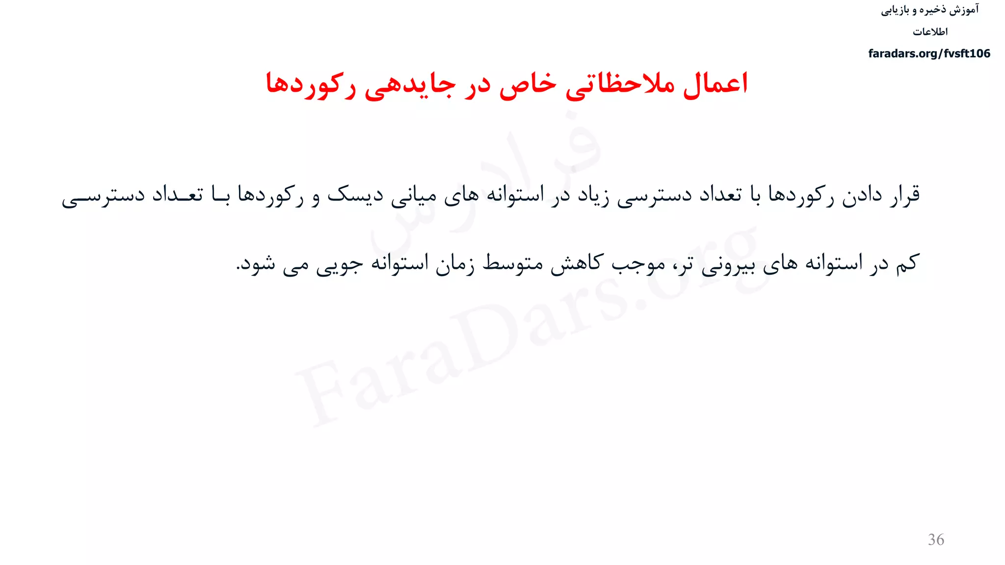 ‫ذخیره‬ ‫آموزش‬‫و‬‫بازیابی‬
‫اطالعات‬
faradars.org/fvsft106
36
‫رکوردها‬ ‫جایدهی‬ ‫در‬ ‫خاص‬ ‫مالحظاتی‬ ‫اعمال‬
‫دست‬ ‫تعدداد‬ ‫بدا‬ ‫رکوردها‬ ‫و‬ ‫دیسک‬ ‫ميانی‬ ‫های‬ ‫استوانه‬ ‫در‬ ‫زیاد‬ ‫دسترسی‬ ‫تعداد‬ ‫با‬ ‫رکوردها‬ ‫دادن‬ ‫قرار‬‫رسدی‬
‫شود‬ ‫می‬ ‫جویی‬ ‫استوانه‬ ‫زمان‬ ‫متوسط‬ ‫کاهش‬ ‫موجب‬ ،‫تر‬ ‫بيرونی‬ ‫های‬ ‫استوانه‬ ‫در‬ ‫کم‬.
‫س‬‫ر‬‫د‬‫ا‬‫ﺮ‬‫ﻓ‬
FaraDars.org
 