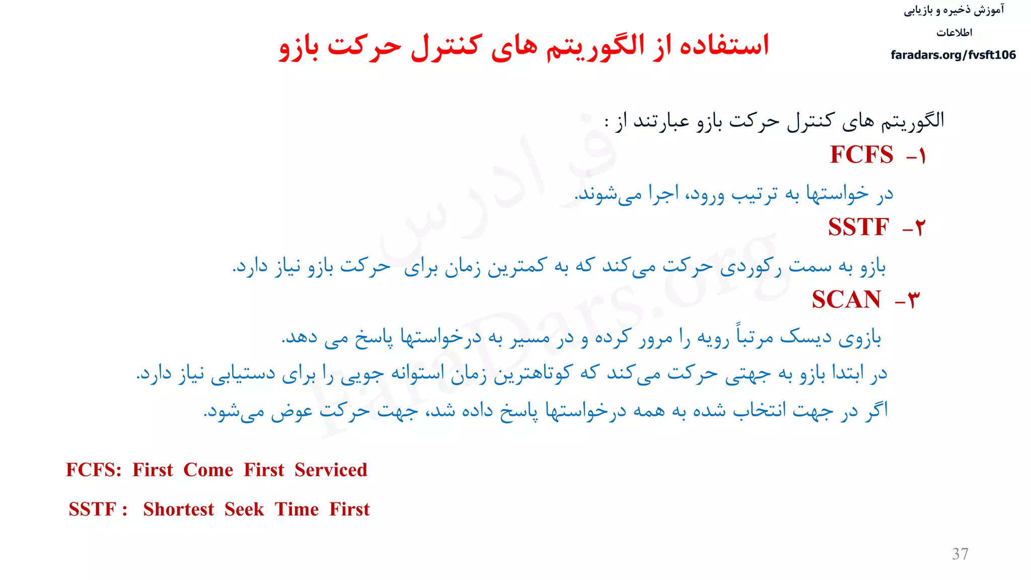 ‫ذخیره‬ ‫آموزش‬‫و‬‫بازیابی‬
‫اطالعات‬
faradars.org/fvsft106
37
‫الگوریتم‬‫از‬ ‫عبارتند‬ ‫بازو‬ ‫حرکت‬ ‫کنترل‬ ‫های‬:
1-FCFS
‫شوند‬‫می‬ ‫اجرا‬ ،‫ورود‬ ‫ترتيب‬ ‫به‬ ‫خواستها‬ ‫در‬.
2-SSTF
‫دارد‬ ‫نياز‬ ‫بازو‬ ‫حرکت‬ ‫برای‬ ‫زمان‬ ‫کمترین‬ ‫به‬ ‫که‬ ‫کند‬‫می‬ ‫حرکت‬ ‫رکوردی‬ ‫سمت‬ ‫به‬ ‫بازو‬.
3-SCAN
‫بازوی‬‫دیسک‬ً‫ا‬‫مرتب‬‫رویه‬‫را‬‫مرور‬‫کرده‬‫و‬‫در‬‫مسير‬‫به‬‫درخواستها‬‫پاسخ‬‫می‬‫دهد‬.
‫در‬‫ابتدا‬‫بازو‬‫به‬‫جهتی‬‫حرکت‬‫کند‬‫می‬‫که‬‫کوتاهترین‬‫زمان‬‫استوانه‬‫جویی‬‫را‬‫برای‬‫دستيابی‬‫ن‬‫ياز‬‫دارد‬.
‫اگر‬‫در‬‫جهت‬‫انتخاب‬‫شده‬‫به‬‫همه‬‫درخواستها‬‫پاسخ‬‫داده‬،‫شد‬‫جهت‬‫حرکت‬‫عوض‬‫شود‬‫می‬.
‫از‬ ‫استفاده‬‫الگوریتم‬‫های‬‫بازو‬ ‫حرکت‬ ‫کنترل‬
FCFS: First Come First Serviced
SSTF : Shortest Seek Time First
‫س‬‫ر‬‫د‬‫ا‬‫ﺮ‬‫ﻓ‬
FaraDars.org
 