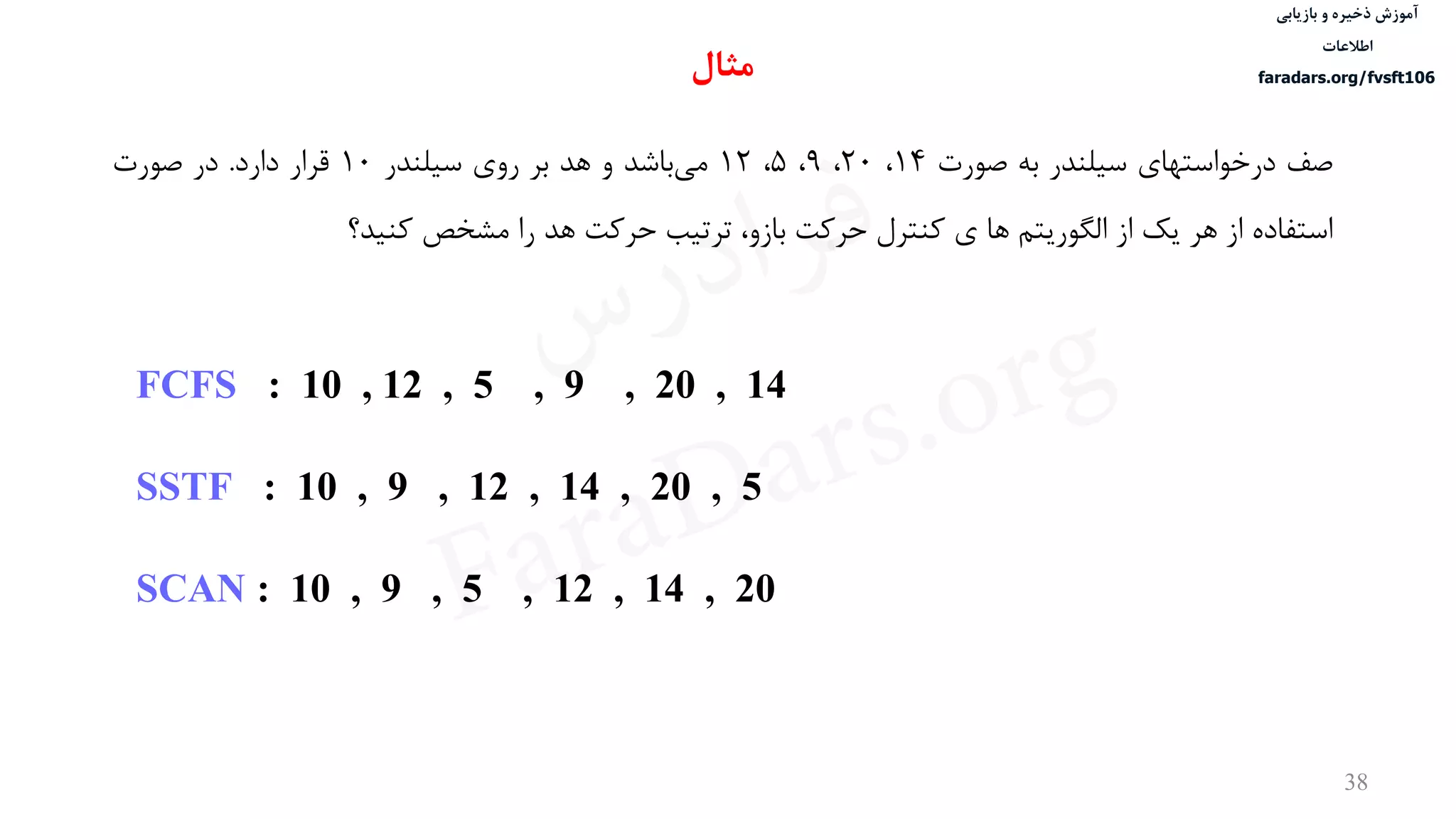 ‫ذخیره‬ ‫آموزش‬‫و‬‫بازیابی‬
‫اطالعات‬
faradars.org/fvsft106
38
‫صف‬‫درخواستهای‬‫سيلندر‬‫به‬‫صورت‬14،20،9،5،12‫باشد‬‫می‬‫و‬‫هد‬‫بر‬‫روی‬‫سيلندر‬10‫قرار‬‫دارد‬.‫در‬‫صورت‬
‫استفاده‬‫از‬‫هر‬‫یک‬‫از‬‫الگوریتم‬‫ها‬‫ی‬‫کنترل‬‫حرکت‬،‫بازو‬‫ترتيب‬‫حرکت‬‫هد‬‫را‬‫مشخص‬‫کنيد؟‬
FCFS : 10 , 12 , 5 , 9 , 20 , 14
SSTF : 10 , 9 , 12 , 14 , 20 , 5
SCAN : 10 , 9 , 5 , 12 , 14 , 20
‫مثال‬
‫س‬‫ر‬‫د‬‫ا‬‫ﺮ‬‫ﻓ‬
FaraDars.org
 
