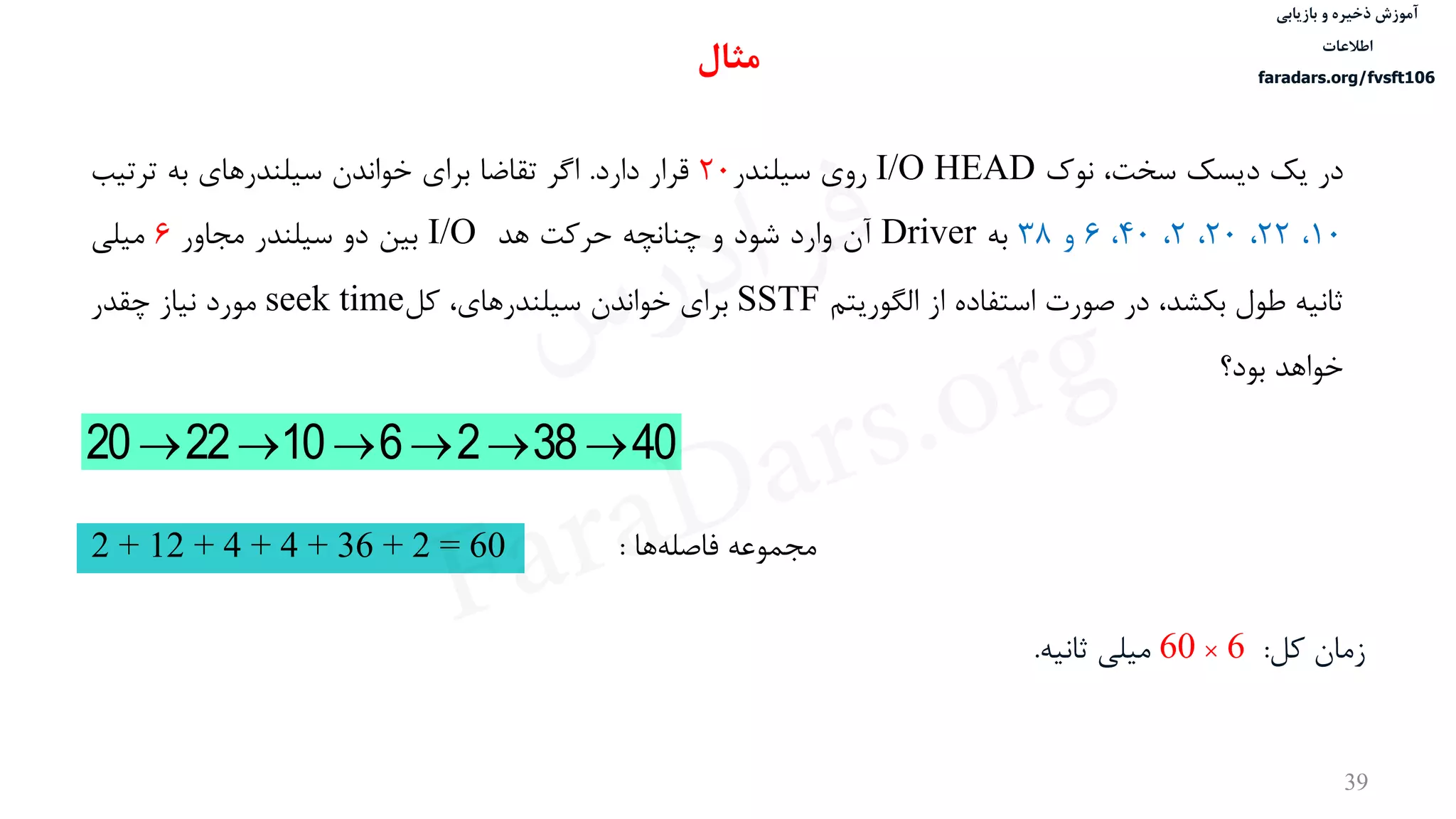 ‫ذخیره‬ ‫آموزش‬‫و‬‫بازیابی‬
‫اطالعات‬
faradars.org/fvsft106
39
‫در‬‫یک‬‫دیسک‬،‫سخت‬‫نوک‬I/O HEAD‫روی‬‫سيلندر‬20‫قرار‬‫دارد‬.‫اگر‬‫تقاضا‬‫برای‬‫خواندن‬‫سيلندرهای‬‫به‬‫ترتيب‬
10،22،20،2،40،6‫و‬38‫به‬Driver‫آن‬‫وارد‬‫شود‬‫و‬‫چنانچه‬‫حرکت‬‫هد‬I/O‫بين‬‫دو‬‫سيلندر‬‫مجاور‬6‫ميلی‬
‫ثانيه‬‫طول‬،‫بكشد‬‫در‬‫صورت‬‫استفاده‬‫از‬‫الگوریتم‬SSTF‫برای‬‫خواندن‬،‫سيلندرهای‬‫کل‬seek time‫مورد‬‫نياز‬‫چقدر‬
‫خواهد‬‫بود؟‬
403826102220 
‫مجموعه‬‫ها‬‫فاصله‬:2 + 12 + 4 + 4 + 36 + 2 = 60
‫زمان‬‫کل‬:6×60‫ميلی‬‫ثانيه‬.
‫مثال‬
‫س‬‫ر‬‫د‬‫ا‬‫ﺮ‬‫ﻓ‬
FaraDars.org
 