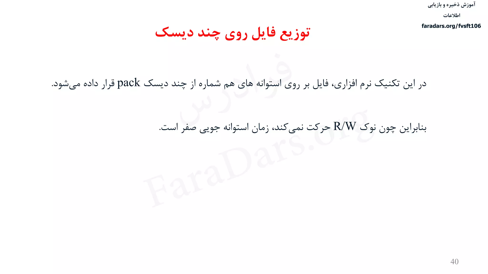 ‫ذخیره‬ ‫آموزش‬‫و‬‫بازیابی‬
‫اطالعات‬
faradars.org/fvsft106
40
‫در‬‫افزاری‬ ‫نرم‬ ‫تكنيک‬ ‫این‬،‫دیسک‬ ‫چند‬ ‫از‬ ‫شماره‬ ‫هم‬ ‫های‬ ‫استوانه‬ ‫روی‬ ‫بر‬ ‫فایل‬pack‫شود‬‫می‬ ‫داده‬ ‫قرار‬.
‫بنابراین‬‫نوک‬ ‫چون‬R/W‫کند‬‫نمی‬ ‫حرکت‬‫جویی‬ ‫استوانه‬ ‫زمان‬ ،‫است‬ ‫صفر‬.
‫دیسک‬ ‫چند‬ ‫روی‬ ‫فایل‬ ‫توزیع‬
‫س‬‫ر‬‫د‬‫ا‬‫ﺮ‬‫ﻓ‬
FaraDars.org
 