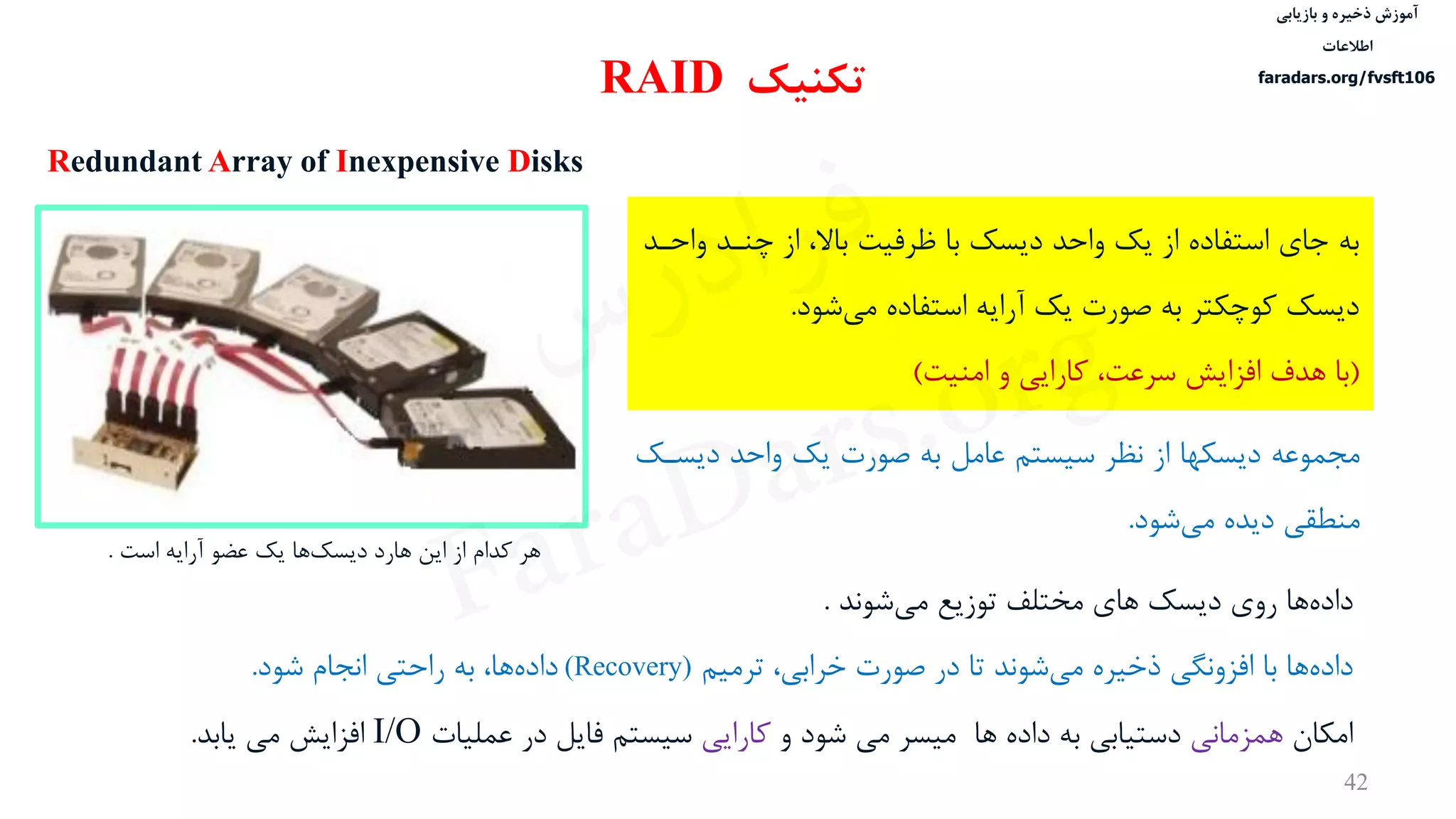 ‫ذخیره‬ ‫آموزش‬‫و‬‫بازیابی‬
‫اطالعات‬
faradars.org/fvsft106
42
‫به‬‫وا‬ ‫چندد‬ ‫از‬ ،‫باال‬ ‫ظرفيت‬ ‫با‬ ‫دیسک‬ ‫واحد‬ ‫یک‬ ‫از‬ ‫استفاده‬ ‫جای‬‫حدد‬
‫شود‬‫می‬ ‫استفاده‬ ‫آرایه‬ ‫یک‬ ‫صورت‬ ‫به‬ ‫کوچكتر‬ ‫دیسک‬.
(‫و‬ ‫کارایی‬ ،‫سرعت‬ ‫افزایش‬ ‫هدف‬ ‫با‬‫امنيت‬)
‫تکنیک‬RAID
Redundant Array of Inexpensive Disks
‫مجموعه‬‫دیسد‬ ‫واحد‬ ‫یک‬ ‫صورت‬ ‫به‬ ‫عامل‬ ‫سيستم‬ ‫نظر‬ ‫از‬ ‫دیسكها‬‫ک‬
‫شود‬‫می‬ ‫دیده‬ ‫منطقی‬.
‫ها‬‫داده‬‫روی‬‫دیسک‬‫های‬‫شوند‬‫می‬ ‫توزیع‬ ‫مختلف‬.
‫ها‬‫داده‬‫ترميم‬ ،‫خرابی‬ ‫صورت‬ ‫در‬ ‫تا‬ ‫شوند‬‫می‬ ‫ذخيره‬ ‫افزونگی‬ ‫با‬(Recovery)‫شود‬ ‫انجام‬ ‫راحتی‬ ‫به‬ ،‫ها‬‫داده‬.
‫امكان‬‫همزمانی‬‫شود‬ ‫می‬ ‫ميسر‬ ‫ها‬ ‫داده‬ ‫به‬ ‫دستيابی‬‫و‬‫کارایی‬‫عمليات‬ ‫در‬ ‫فایل‬ ‫سيستم‬I/O‫یابد‬ ‫می‬ ‫افزایش‬.
‫هر‬‫کدام‬‫از‬‫این‬‫هارد‬‫ها‬‫دیسک‬‫یک‬‫عضو‬‫آرایه‬‫است‬.
‫س‬‫ر‬‫د‬‫ا‬‫ﺮ‬‫ﻓ‬
FaraDars.org
 