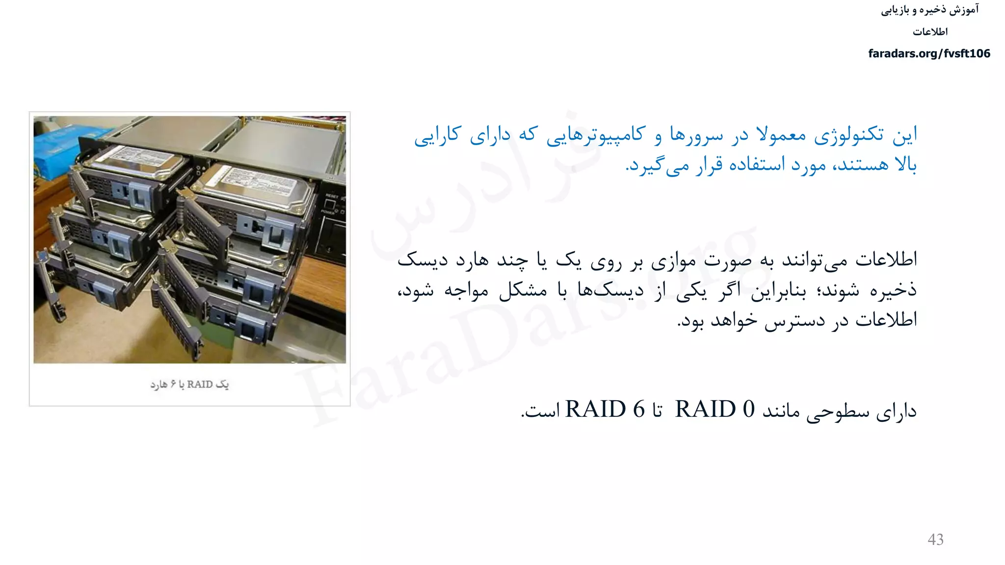 ‫ذخیره‬ ‫آموزش‬‫و‬‫بازیابی‬
‫اطالعات‬
faradars.org/fvsft106
43
‫این‬‫تكنولوژی‬‫معموال‬‫در‬‫سرورها‬‫و‬‫کامپيوترهایی‬‫که‬‫دارای‬‫کا‬‫رایی‬
‫باال‬،‫هستند‬‫مورد‬‫استفاده‬‫قرار‬‫گيرد‬‫می‬.
‫اطالعات‬‫توانند‬‫می‬‫به‬‫صورت‬‫موازی‬‫بر‬‫روی‬‫یک‬‫یا‬‫چند‬‫هارد‬‫دیسک‬
‫ذخيره‬‫شوند؛‬‫بنابراین‬‫اگر‬‫یكی‬‫از‬‫ها‬‫دیسک‬‫با‬‫مشكل‬‫مواجه‬‫ش‬،‫ود‬
‫اطالعات‬‫در‬‫دسترس‬‫خواهد‬‫بود‬.
‫دارای‬‫سطوحی‬‫مانند‬RAID 0‫تا‬RAID 6‫است‬.
‫س‬‫ر‬‫د‬‫ا‬‫ﺮ‬‫ﻓ‬
FaraDars.org
 