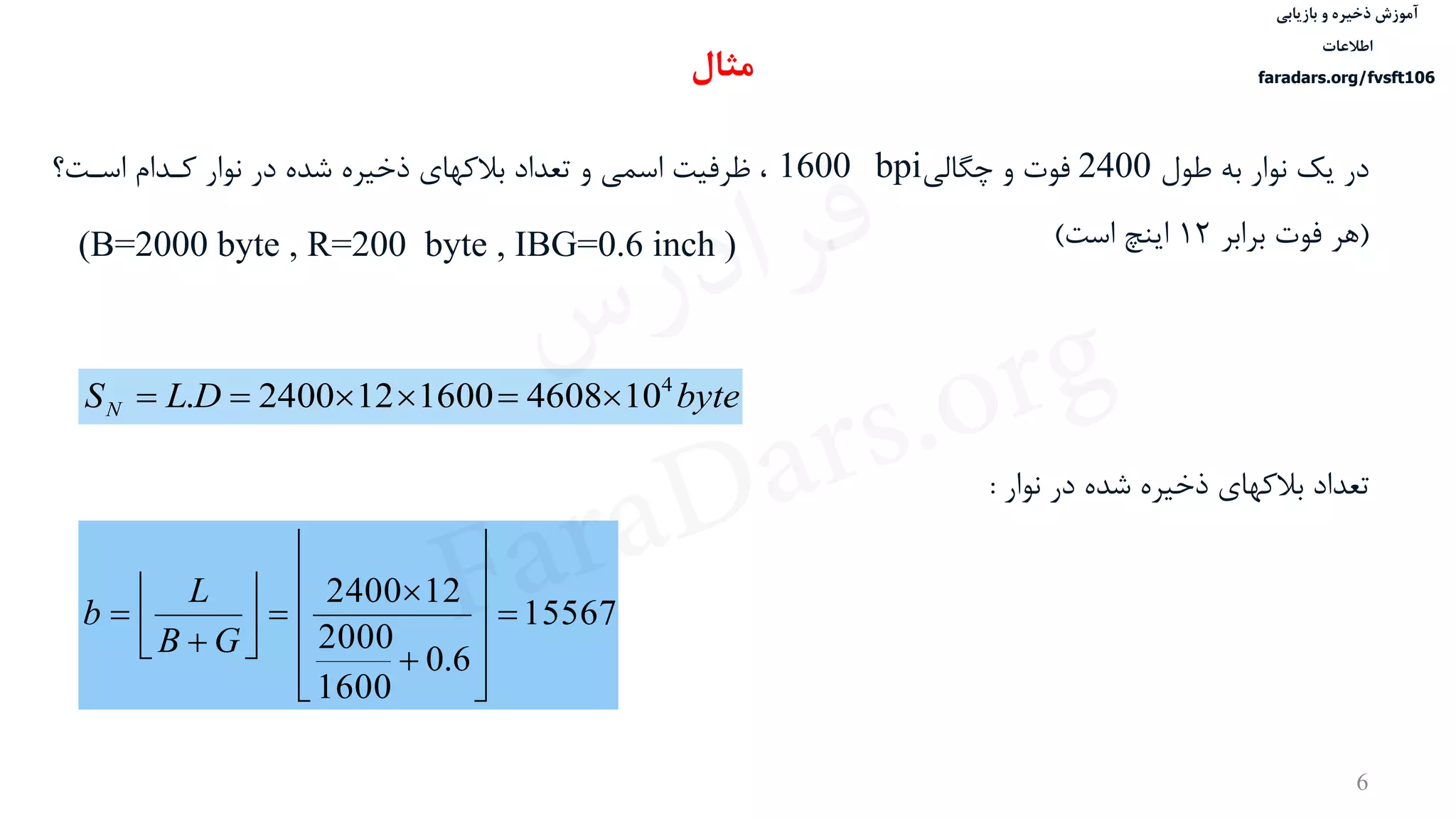 ‫ذخیره‬ ‫آموزش‬‫و‬‫بازیابی‬
‫اطالعات‬
faradars.org/fvsft106
6
‫طول‬ ‫به‬ ‫نوار‬ ‫یک‬ ‫در‬2400‫چگالی‬ ‫و‬ ‫فوت‬1600 bpi‫ذخيره‬ ‫بالکهای‬ ‫تعداد‬ ‫و‬ ‫اسمی‬ ‫ظرفيت‬ ،‫در‬ ‫شده‬‫اسدت‬ ‫کددام‬ ‫نوار‬‫؟‬
(‫برابر‬ ‫فوت‬ ‫هر‬12‫است‬ ‫اینچ‬)(B=2000 byte , R=200 byte , IBG=0.6 inch )
byteDLSN
4
1046081600122400. 
‫تعداد‬‫نوار‬ ‫در‬ ‫شده‬ ‫ذخيره‬ ‫بالکهای‬:
15567
6.0
1600
2000
122400





















GB
L
b
‫مثال‬
‫س‬‫ر‬‫د‬‫ا‬‫ﺮ‬‫ﻓ‬
FaraDars.org
 