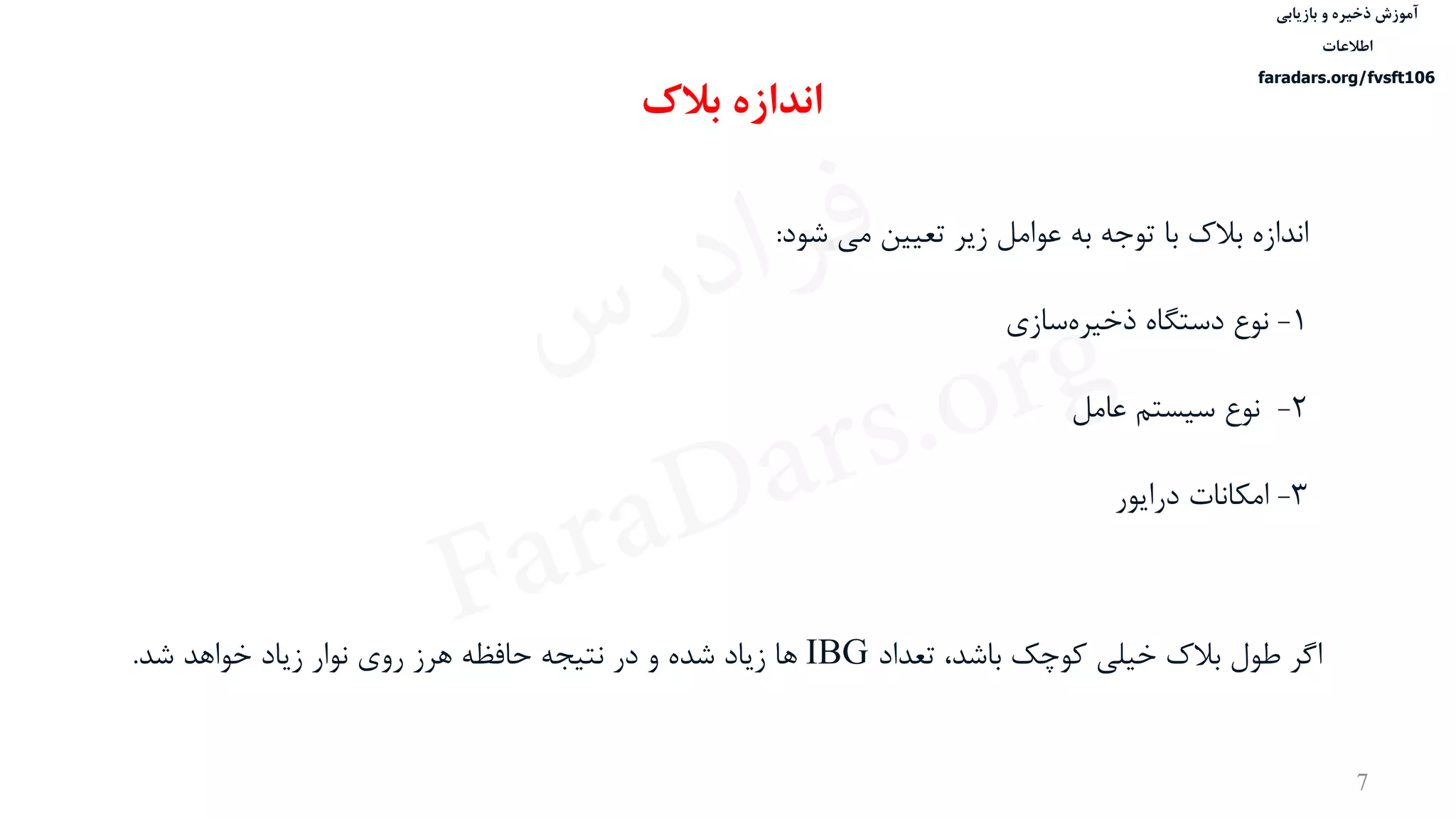 ‫ذخیره‬ ‫آموزش‬‫و‬‫بازیابی‬
‫اطالعات‬
faradars.org/fvsft106
7
‫توجه‬ ‫با‬ ‫بالک‬ ‫اندازه‬‫به‬‫شود‬ ‫می‬ ‫تعيين‬ ‫زیر‬ ‫عوامل‬:
1-‫دستگاه‬ ‫نوع‬‫سازی‬‫ذخيره‬
2-‫عامل‬ ‫سيستم‬ ‫نوع‬
3-‫امكانات‬‫درایور‬
‫بالک‬ ‫اندازه‬
‫تعداد‬ ،‫باشد‬ ‫کوچک‬ ‫خيلی‬ ‫بالک‬ ‫طول‬ ‫اگر‬IBG‫شد‬ ‫خواهد‬ ‫زیاد‬ ‫نوار‬ ‫روی‬ ‫هرز‬ ‫حافظه‬ ‫نتيجه‬ ‫در‬ ‫و‬ ‫شده‬ ‫زیاد‬ ‫ها‬.
‫س‬‫ر‬‫د‬‫ا‬‫ﺮ‬‫ﻓ‬
FaraDars.org
 