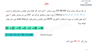 ‫ذخیره‬ ‫آموزش‬‫و‬‫بازیابی‬
‫اطالعات‬
faradars.org/fvsft106
39
‫در‬‫یک‬‫دیسک‬،‫سخت‬‫نوک‬I/O HEAD‫روی‬‫سيلندر‬20‫قرار‬‫دارد‬.‫اگر‬‫تقاضا‬‫برای‬‫خواندن‬‫سيلندرهای‬‫به‬‫ترتيب‬
10،22،20،2،40،6‫و‬38‫به‬Driver‫آن‬‫وارد‬‫شود‬‫و‬‫چنانچه‬‫حرکت‬‫هد‬I/O‫بين‬‫دو‬‫سيلندر‬‫مجاور‬6‫ميلی‬
‫ثانيه‬‫طول‬،‫بكشد‬‫در‬‫صورت‬‫استفاده‬‫از‬‫الگوریتم‬SSTF‫برای‬‫خواندن‬،‫سيلندرهای‬‫کل‬seek time‫مورد‬‫نياز‬‫چقدر‬
‫خواهد‬‫بود؟‬
403826102220 
‫مجموعه‬‫ها‬‫فاصله‬:2 + 12 + 4 + 4 + 36 + 2 = 60
‫زمان‬‫کل‬:6×60‫ميلی‬‫ثانيه‬.
‫مثال‬
‫س‬‫ر‬‫د‬‫ا‬‫ﺮ‬‫ﻓ‬
FaraDars.org
 
