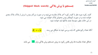 ‫ذخیره‬ ‫آموزش‬‫و‬‫بازیابی‬
‫اطالعات‬
faradars.org/fvsft106
10
‌‫کلید‬‫‌شود‌و‌در‌صورت‌بزرگتر‌بودن‌با‌پرش‌از‌بالك‬‫ی‬‫رکورد‌مورد‌نظر‌با‌کلید‌رکورد‌آخر‌بالك‌مقایسه‌م‬‌‫،‌بالك‌بعدی‬
‫خوانده‌شده‌و‌در‌صورت‌کوچكتر‌بودن‌محتوای‌بالك‌خوانده‌می‌شود‬‌.
‌‫در‬‫این‌حالت‌بطور‌متوسط‌نصف‌بالکها‌باید‌خوانده‌شود‬.
‌‫آنگاه‬‫تعداد‌رکوردهایی‌که‌باید‌بررسی‌شود‌به‌حداقل‌می‌رسد‬‌.nBf

‌‫حداقل‌تعداد‌مقایسه‌ها‌برای‌یافتن‌رکورد‌به‌روش‌جستجو‌پرش‌بالکی‌برابر‬‌‫می‬‫باشد‬ n
‫بالکی‬ ‫پرش‬ ‫با‬ ‫جستجو‬(Skipped block search)
‫س‬‫ر‬‫د‬‫ا‬‫ﺮ‬‫ﻓ‬
FaraDars.org
 