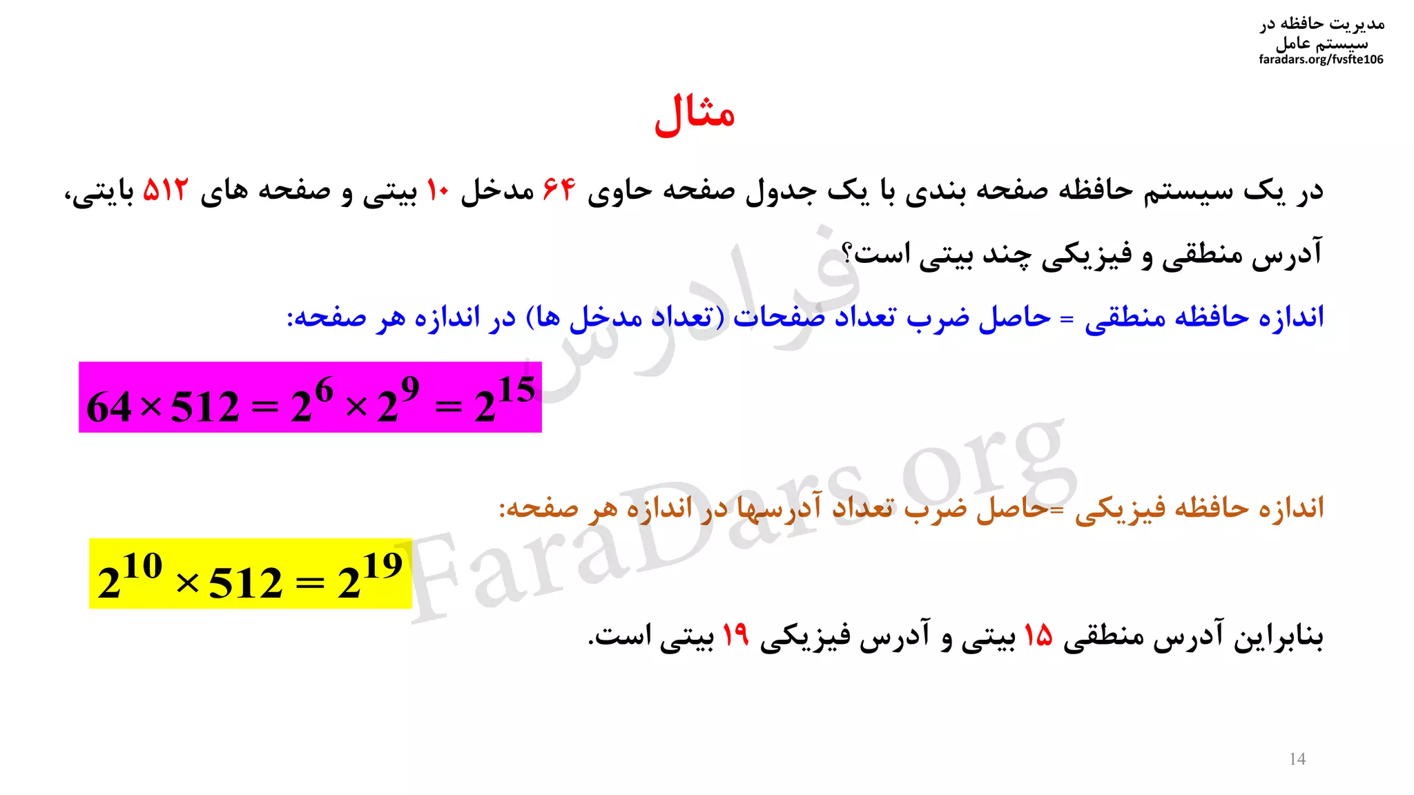‫در‬ ‫حافظه‬ ‫مدیریت‬
‫سیستم‬‫عامل‬
faradars.org/fvsfte106
‫مثال‬
‫در‬‫یک‬‫سیستم‬‫حافظه‬‫صفحه‬‫بندی‬‫با‬‫یک‬‫جدول‬‫صفحه‬‫حاوی‬64‫مدخل‬10‫بیتی‬‫و‬‫صفحه‬‫های‬512،‫بایتی‬
‫آدرس‬‫منطقی‬‫و‬‫فیزیکی‬‫چند‬‫بیتی‬‫است؟‬
‫اندازه‬‫حافظه‬‫منطقی‬=‫حاصل‬‫ضرب‬‫تعداد‬‫صفحات‬(‫تعداد‬‫مدخل‬‫ها‬)‫در‬‫اندازه‬‫هر‬‫صفحه‬:
‫اندازه‬‫حافظه‬‫فیزیکی‬=‫حاصل‬‫ضرب‬‫تعداد‬‫آدرسها‬‫در‬‫اندازه‬‫هر‬‫صفحه‬:
‫بنابراین‬‫آدرس‬‫منطقی‬15‫بیتی‬‫و‬‫آدرس‬‫فیزیکی‬19‫بیتی‬‫است‬.
6 9 15
64×512 = 2 ×2 = 2
10 19
2 ×512 = 2
14
‫س‬‫ر‬‫د‬‫ا‬‫ﺮ‬‫ﻓ‬
FaraDars.org
 