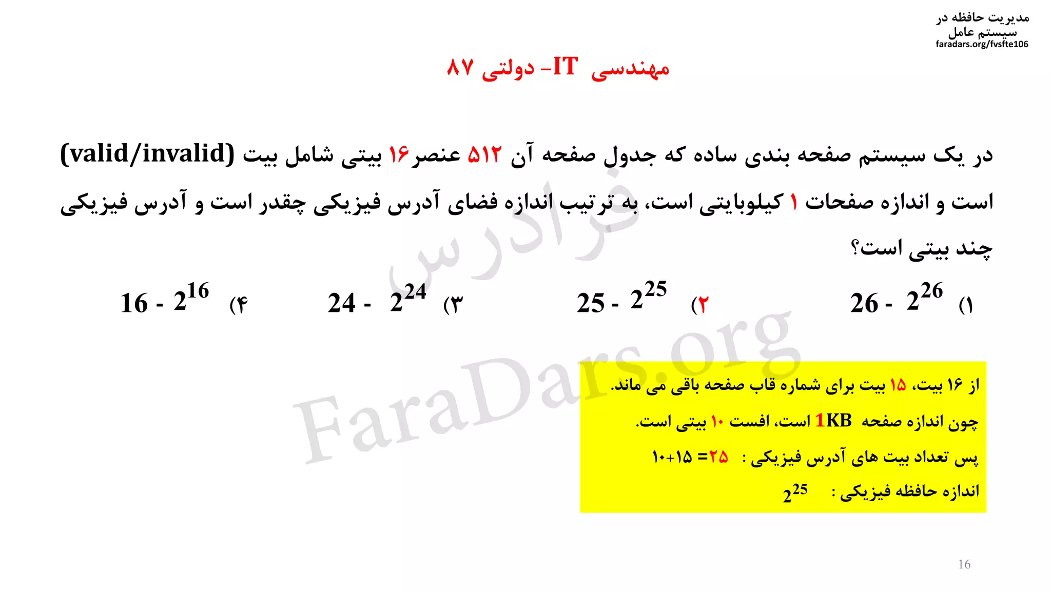 ‫در‬ ‫حافظه‬ ‫مدیریت‬
‫سیستم‬‫عامل‬
faradars.org/fvsfte106
‫در‬‫یک‬‫سیستم‬‫صفحه‬‫بندی‬‫ساده‬‫که‬‫جدول‬‫صفحه‬‫آن‬512‫عنصر‬16‫بیتی‬‫شامل‬‫بیت‬(valid/invalid)
‫است‬‫و‬‫اندازه‬‫صفحات‬1‫کیلوبایتی‬،‫است‬‫به‬‫ترتیب‬‫اندازه‬‫فضای‬‫آدرس‬‫فیزیکی‬‫چقدر‬‫است‬‫و‬‫آدرس‬‫ف‬‫یزیکی‬
‫چند‬‫بیتی‬‫است؟‬
1)26 -2)25 -3)24 -4)16 -
‫از‬16،‫بیت‬15‫ماند‬ ‫می‬ ‫باقی‬ ‫صفحه‬ ‫قاب‬ ‫شماره‬ ‫برای‬ ‫بیت‬.
‫صفحه‬ ‫اندازه‬ ‫چون‬1KB‫افست‬ ،‫است‬10‫است‬ ‫بیتی‬.
‫فیزیکی‬ ‫آدرس‬ ‫های‬ ‫بیت‬ ‫تعداد‬ ‫پس‬:25=15+10
‫فیزیکی‬ ‫حافظه‬ ‫اندازه‬:
26
2
25
224
216
2
25
2
‫مهندسی‬IT-‫دولتی‬87
16
‫س‬‫ر‬‫د‬‫ا‬‫ﺮ‬‫ﻓ‬
FaraDars.org
 
