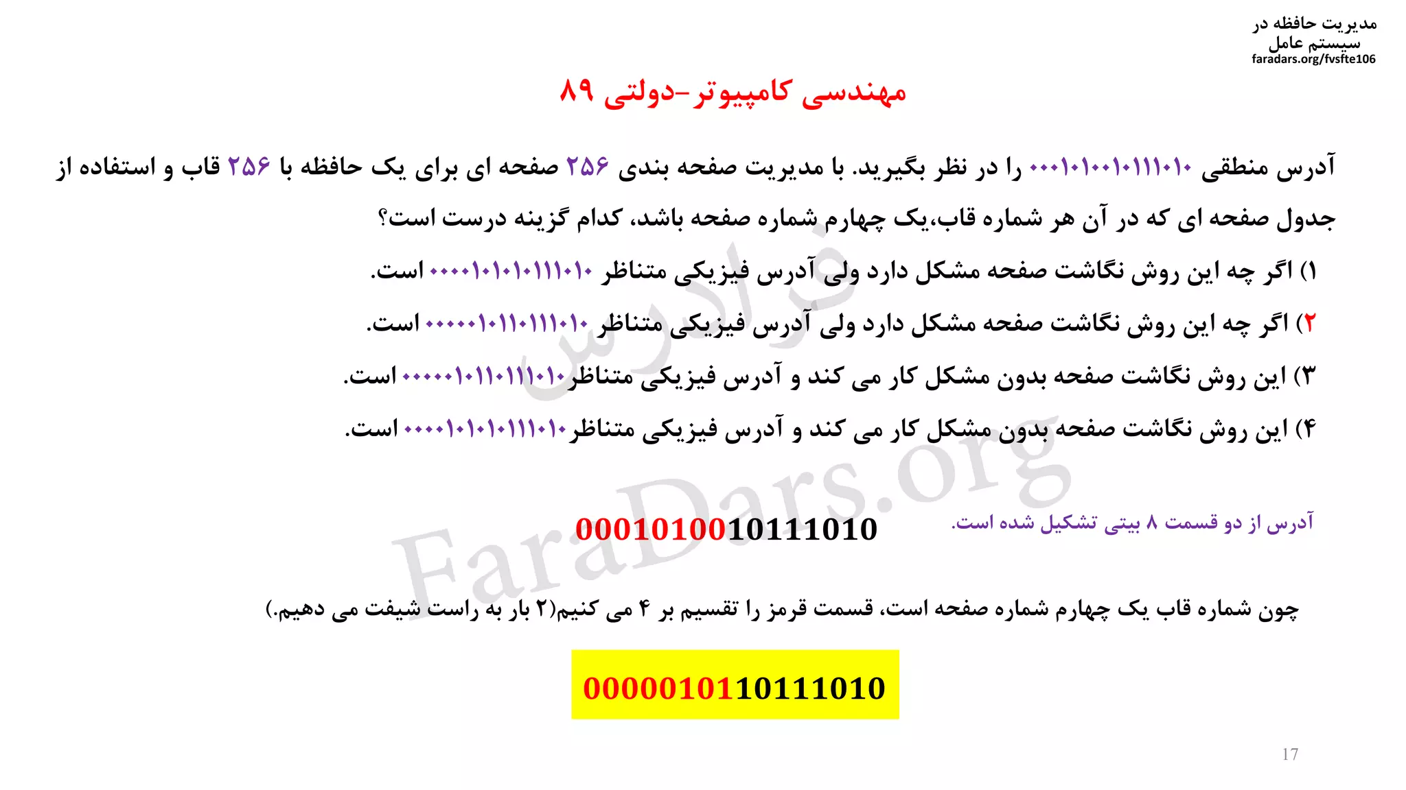 ‫در‬ ‫حافظه‬ ‫مدیریت‬
‫سیستم‬‫عامل‬
faradars.org/fvsfte106
‫آدرس‬‫منطقی‬0001010010111010‫را‬‫در‬‫نظر‬‫بگیرید‬.‫با‬‫مدیریت‬‫صفحه‬‫بندی‬256‫صفحه‬‫ای‬‫برای‬‫یک‬‫حافظه‬‫با‬256‫قاب‬‫و‬‫استفاده‬‫از‬
‫جدول‬‫صفحه‬‫ای‬‫که‬‫در‬‫آن‬‫هر‬‫شماره‬‫قاب،یک‬‫چهارم‬‫شماره‬‫صفحه‬،‫باشد‬‫کدام‬‫گزینه‬‫درست‬‫است؟‬
1)‫اگر‬‫چه‬‫این‬‫روش‬‫نگاشت‬‫صفحه‬‫مشکل‬‫دارد‬‫ولی‬‫آدرس‬‫فیزیکی‬‫متناظر‬0000101010111010‫است‬.
2)‫اگر‬‫چه‬‫این‬‫روش‬‫نگاشت‬‫صفحه‬‫مشکل‬‫دارد‬‫ولی‬‫آدرس‬‫فیزیکی‬‫متناظر‬0000010110111010‫است‬.
3)‫این‬‫روش‬‫نگاشت‬‫صفحه‬‫بدون‬‫مشکل‬‫کار‬‫می‬‫کند‬‫و‬‫آدرس‬‫فیزیکی‬‫متناظر‬0000010110111010‫است‬.
4)‫این‬‫روش‬‫نگاشت‬‫صفحه‬‫بدون‬‫مشکل‬‫کار‬‫می‬‫کند‬‫و‬‫آدرس‬‫فیزیکی‬‫متناظر‬0000101010111010‫است‬.
‫مهندسی‬‫کامپیوتر‬-‫دولتی‬89
‫آدرس‬‫از‬‫دو‬‫قسمت‬8‫بیتی‬‫تشکیل‬‫شده‬‫است‬.
0000010110111010
17
0001010010111010
‫چون‬‫شماره‬‫قاب‬‫یک‬‫چهارم‬‫شماره‬‫صفحه‬،‫است‬‫قسمت‬‫قرمز‬‫را‬‫تقسیم‬‫بر‬4‫می‬‫کنیم‬(2‫بار‬‫به‬‫راست‬‫شیفت‬‫می‬‫دهیم‬.)
‫س‬‫ر‬‫د‬‫ا‬‫ﺮ‬‫ﻓ‬
FaraDars.org
 