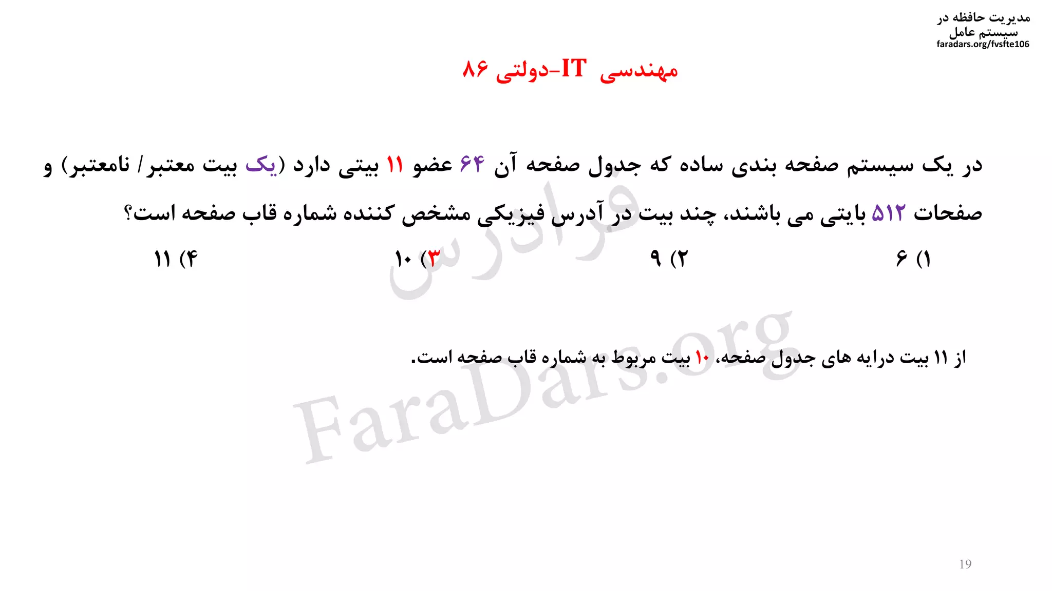 ‫در‬ ‫حافظه‬ ‫مدیریت‬
‫سیستم‬‫عامل‬
faradars.org/fvsfte106
‫در‬‫یک‬‫سیستم‬‫صفحه‬‫بندی‬‫ساده‬‫که‬‫جدول‬‫صفحه‬‫آن‬64‫عضو‬11‫بیتی‬‫دارد‬(‫یک‬‫بیت‬‫معتبر‬/‫نامعتبر‬)‫و‬
‫صفحات‬512‫بایتی‬‫می‬،‫باشند‬‫چند‬‫بیت‬‫در‬‫آدرس‬‫فیزیکی‬‫مشخص‬‫کننده‬‫شماره‬‫قاب‬‫صفحه‬‫است؟‬
1)62)93)104)11
‫مهندسی‬IT-‫دولتی‬86
‫از‬11‫بیت‬‫درایه‬‫های‬‫جدول‬،‫صفحه‬10‫بیت‬‫مربوط‬‫به‬‫شماره‬‫قاب‬‫صفحه‬‫است‬.
19
‫س‬‫ر‬‫د‬‫ا‬‫ﺮ‬‫ﻓ‬
FaraDars.org
 