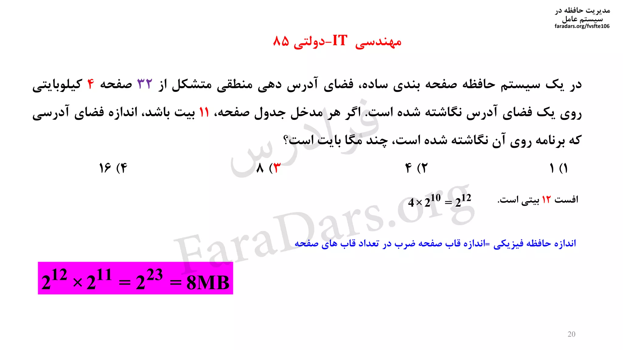 ‫در‬ ‫حافظه‬ ‫مدیریت‬
‫سیستم‬‫عامل‬
faradars.org/fvsfte106
‫در‬‫یک‬‫سیستم‬‫حافظه‬‫صفحه‬‫بندی‬،‫ساده‬‫فضای‬‫آدرس‬‫دهی‬‫منطقی‬‫متشکل‬‫از‬32‫صفحه‬4‫کیلوبایتی‬
‫روی‬‫یک‬‫فضای‬‫آدرس‬‫نگاشته‬‫شده‬‫است‬.‫اگر‬‫هر‬‫مدخل‬‫جدول‬،‫صفحه‬11‫بیت‬،‫باشد‬‫اندازه‬‫فضای‬‫آدرسی‬
‫که‬‫برنامه‬‫روی‬‫آن‬‫نگاشته‬‫شده‬،‫است‬‫چند‬‫مگا‬‫بایت‬‫است؟‬
1)12)43)84)16
10 12
4×2 = 2
12 11 23
2 ×2 = 2 = 8MB
‫مهندسی‬IT-‫دولتی‬85
‫افست‬12‫است‬ ‫بیتی‬.
20
‫فیزیکی‬ ‫حافظه‬ ‫اندازه‬=‫اندازه‬‫صفحه‬ ‫قاب‬‫تعداد‬ ‫در‬ ‫ضرب‬‫های‬ ‫قاب‬‫صفحه‬
‫س‬‫ر‬‫د‬‫ا‬‫ﺮ‬‫ﻓ‬
FaraDars.org
 