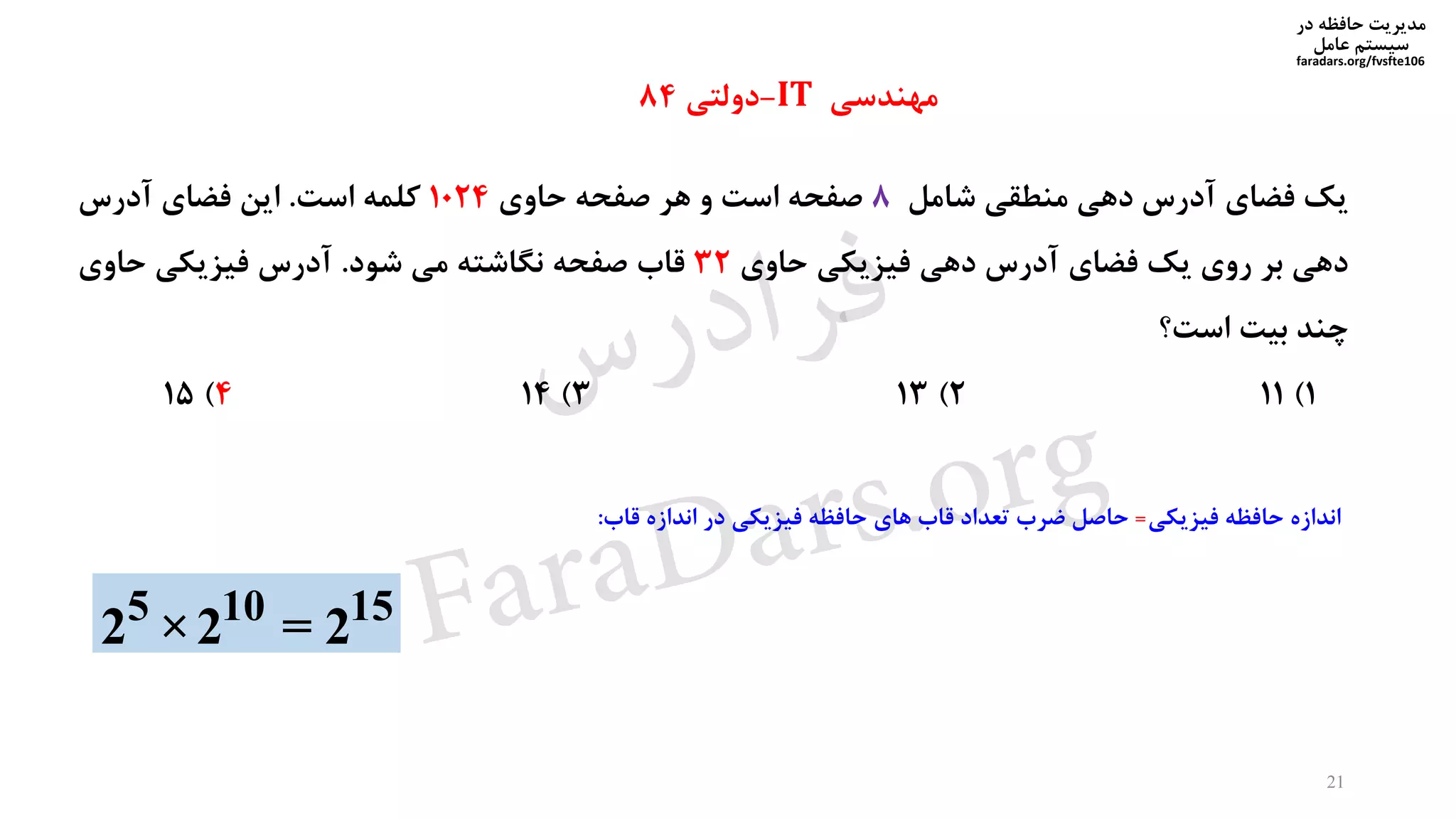‫در‬ ‫حافظه‬ ‫مدیریت‬
‫سیستم‬‫عامل‬
faradars.org/fvsfte106
‫یک‬‫فضای‬‫آدرس‬‫دهی‬‫منطقی‬‫شامل‬8‫صفحه‬‫است‬‫و‬‫هر‬‫صفحه‬‫حاوی‬1024‫کلمه‬‫است‬.‫این‬‫فضای‬‫آدرس‬
‫دهی‬‫بر‬‫روی‬‫یک‬‫فضای‬‫آدرس‬‫دهی‬‫فیزیکی‬‫حاوی‬32‫قاب‬‫صفحه‬‫نگاشته‬‫می‬‫شود‬.‫آدرس‬‫فیزیکی‬‫حاوی‬
‫چند‬‫بیت‬‫است؟‬
1)112)133)144)15
5 10 15
2 ×2 = 2
‫مهندسی‬IT-‫دولتی‬84
21
‫اندازه‬‫حافظه‬‫فیزیکی‬=‫حاصل‬‫ضرب‬‫تعداد‬‫قاب‬‫های‬‫حافظه‬‫فیزیکی‬‫در‬‫اندازه‬‫قاب‬:
‫س‬‫ر‬‫د‬‫ا‬‫ﺮ‬‫ﻓ‬
FaraDars.org
 