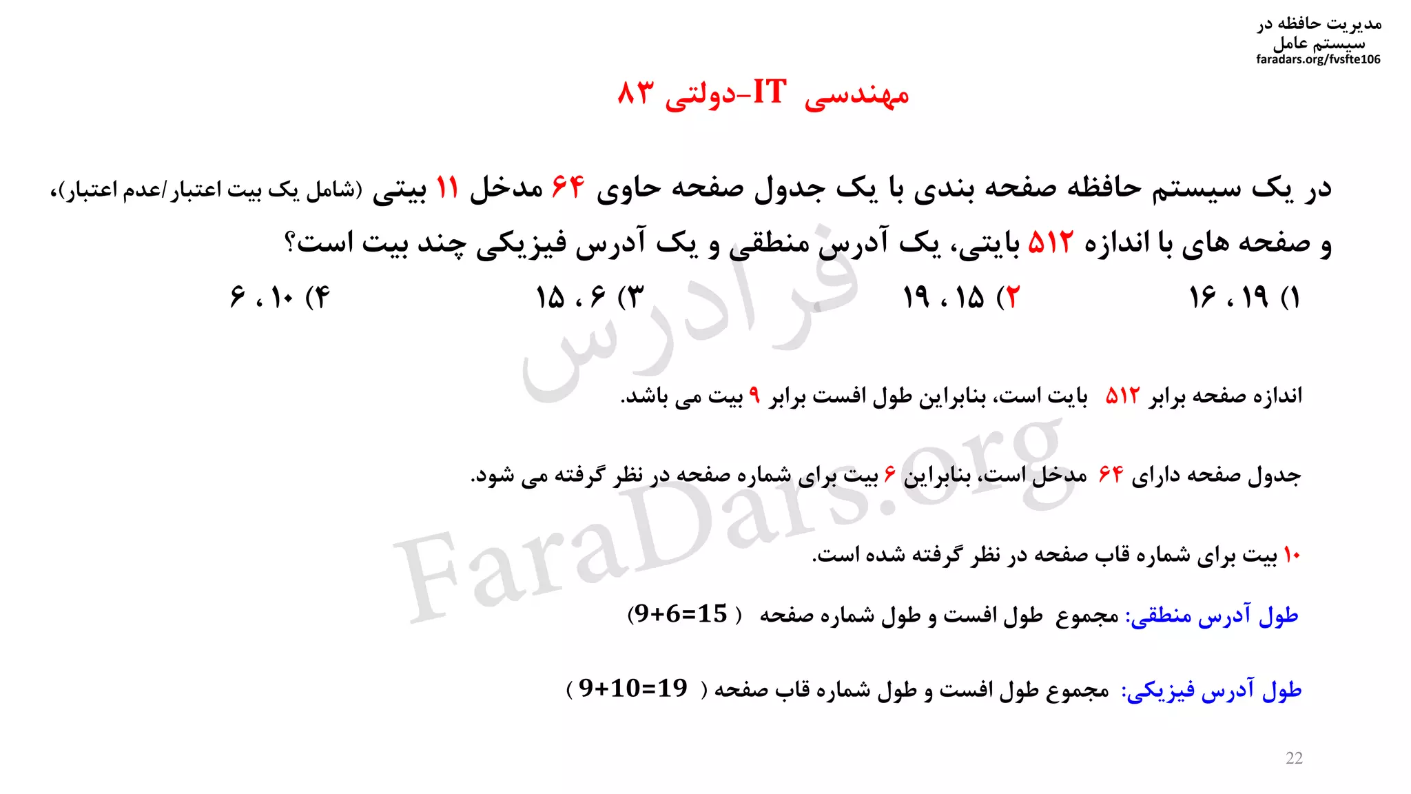 ‫در‬ ‫حافظه‬ ‫مدیریت‬
‫سیستم‬‫عامل‬
faradars.org/fvsfte106
‫در‬‫یک‬‫سیستم‬‫حافظه‬‫صفحه‬‫بندی‬‫با‬‫یک‬‫جدول‬‫صفحه‬‫حاوی‬64‫مدخل‬11‫بیتی‬(‫شامل‬‫یک‬‫بیت‬‫اعتبار‬/‫عدم‬‫اعتبار‬)،
‫و‬‫صفحه‬‫های‬‫با‬‫اندازه‬512،‫بایتی‬‫یک‬‫آدرس‬‫منطقی‬‫و‬‫یک‬‫آدرس‬‫فیزیکی‬‫چند‬‫بیت‬‫است؟‬
1)19،162)15،193)6،154)10،6
‫مهندسی‬IT-‫دولتی‬83
‫طول‬‫فیزیکی‬ ‫آدرس‬:‫صفحه‬ ‫قاب‬ ‫شماره‬ ‫طول‬ ‫و‬ ‫افست‬ ‫طول‬ ‫مجموع‬(9+10=19)
10‫بیت‬‫برای‬‫شماره‬‫قاب‬‫صفحه‬‫در‬‫نظر‬‫گرفته‬‫شده‬‫است‬.
22
‫اندازه‬‫صفحه‬‫برابر‬512‫بایت‬،‫است‬‫بنابراین‬‫طول‬‫افست‬‫برابر‬9‫بیت‬‫می‬‫باشد‬.
‫جدول‬‫صفحه‬‫دارای‬64‫مدخل‬،‫است‬‫بنابراین‬6‫بیت‬‫برای‬‫شماره‬‫صفحه‬‫در‬‫نظر‬‫گرفته‬‫می‬‫شود‬.
‫منطقی‬ ‫آدرس‬ ‫طول‬:‫صفحه‬ ‫شماره‬ ‫طول‬ ‫و‬ ‫افست‬ ‫طول‬ ‫مجموع‬(9+6=15)
‫س‬‫ر‬‫د‬‫ا‬‫ﺮ‬‫ﻓ‬
FaraDars.org
 