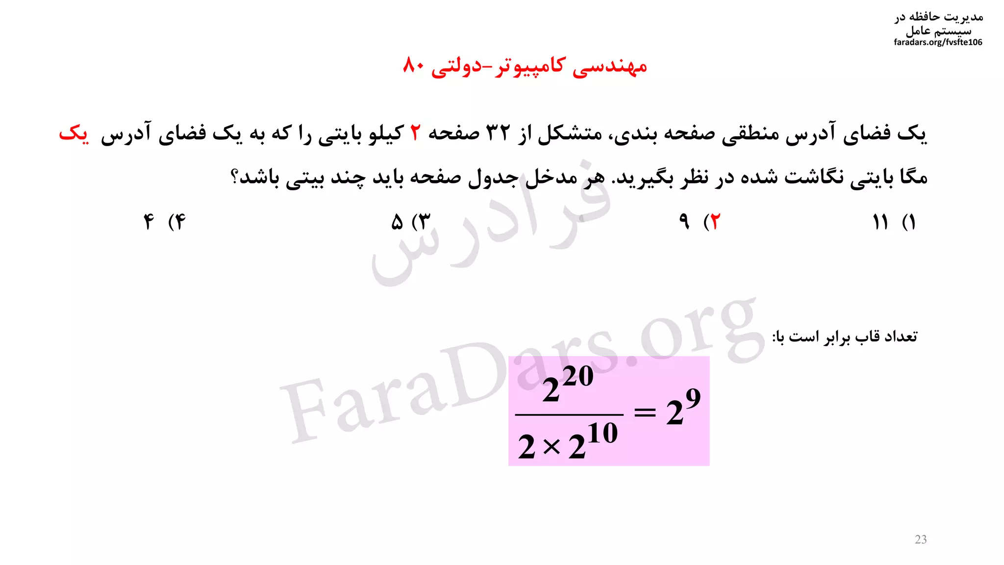 ‫در‬ ‫حافظه‬ ‫مدیریت‬
‫سیستم‬‫عامل‬
faradars.org/fvsfte106
‫یک‬‫فضای‬‫آدرس‬‫منطقی‬‫صفحه‬،‫بندی‬‫متشکل‬‫از‬32‫صفحه‬2‫کیلو‬‫بایتی‬‫را‬‫که‬‫به‬‫یک‬‫فضای‬‫آدرس‬‫یک‬
‫مگا‬‫بایتی‬‫نگاشت‬‫شده‬‫در‬‫نظر‬‫بگیرید‬.‫هر‬‫مدخل‬‫جدول‬‫صفحه‬‫باید‬‫چند‬‫بیتی‬‫باشد؟‬
1)112)93)54)4
20
9
10
2
= 2
2×2
‫مهندسی‬‫کامپیوتر‬-‫دولتی‬80
‫تعداد‬‫قاب‬‫برابر‬‫است‬‫با‬:
23
‫س‬‫ر‬‫د‬‫ا‬‫ﺮ‬‫ﻓ‬
FaraDars.org
 
