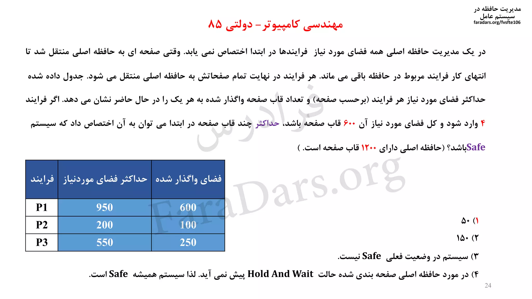 ‫در‬ ‫حافظه‬ ‫مدیریت‬
‫سیستم‬‫عامل‬
faradars.org/fvsfte106
‫در‬‫یک‬‫مدیریت‬‫حافظه‬‫اصلی‬‫همه‬‫فضای‬‫مورد‬‫نیاز‬‫فرایندها‬‫در‬‫ابتدا‬‫اختصاص‬‫نمی‬‫یابد‬.‫وقتی‬‫صفحه‬‫ای‬‫به‬‫حافظه‬‫اصلی‬‫منتقل‬‫شد‬‫تا‬
‫انتهای‬‫کار‬‫فرایند‬‫مربوط‬‫در‬‫حافظه‬‫باقی‬‫می‬‫ماند‬.‫هر‬‫فرایند‬‫در‬‫نهایت‬‫تمام‬‫صفحاتش‬‫به‬‫حافظه‬‫اصلی‬‫منتقل‬‫می‬‫شود‬.‫جدول‬‫داد‬‫ه‬‫شده‬
‫حداکثر‬‫فضای‬‫مورد‬‫نیاز‬‫هر‬‫فرایند‬(‫برحسب‬‫صفحه‬)‫و‬‫تعداد‬‫قاب‬‫صفحه‬‫واگذار‬‫شده‬‫به‬‫هر‬‫یک‬‫را‬‫در‬‫حال‬‫حاضر‬‫نشان‬‫می‬‫دهد‬.‫اگر‬‫فر‬‫ایند‬
4‫وارد‬‫شود‬‫و‬‫کل‬‫فضای‬‫مورد‬‫نیاز‬‫آن‬600‫قاب‬‫صفحه‬،‫باشد‬‫حداکثر‬‫چند‬‫قاب‬‫صفحه‬‫در‬‫ابتدا‬‫می‬‫توان‬‫به‬‫آن‬‫اختصاص‬‫داد‬‫که‬‫سیستم‬
Safe‫باشد؟‬(‫حافظه‬‫اصلی‬‫دارای‬1200‫قاب‬‫صفحه‬‫است‬.)
‫کامپیوتر‬ ‫مهندسی‬-‫دولتی‬85
‫شده‬ ‫واگذار‬ ‫فضای‬‫موردنی‬ ‫فضای‬ ‫حداکثر‬‫از‬‫فرایند‬
600950P1
100200P2
250550P3
1)50
2)150
3)‫فعلی‬ ‫وضعیت‬ ‫در‬ ‫سیستم‬Safe‫نیست‬.
4)‫حالت‬ ‫شده‬ ‫بندی‬ ‫صفحه‬ ‫اصلی‬ ‫حافظه‬ ‫مورد‬ ‫در‬Hold And Wait‫آید‬ ‫نمی‬ ‫پیش‬.‫همیشه‬ ‫سیستم‬ ‫لذا‬Safe‫است‬.
24
‫س‬‫ر‬‫د‬‫ا‬‫ﺮ‬‫ﻓ‬
FaraDars.org
 