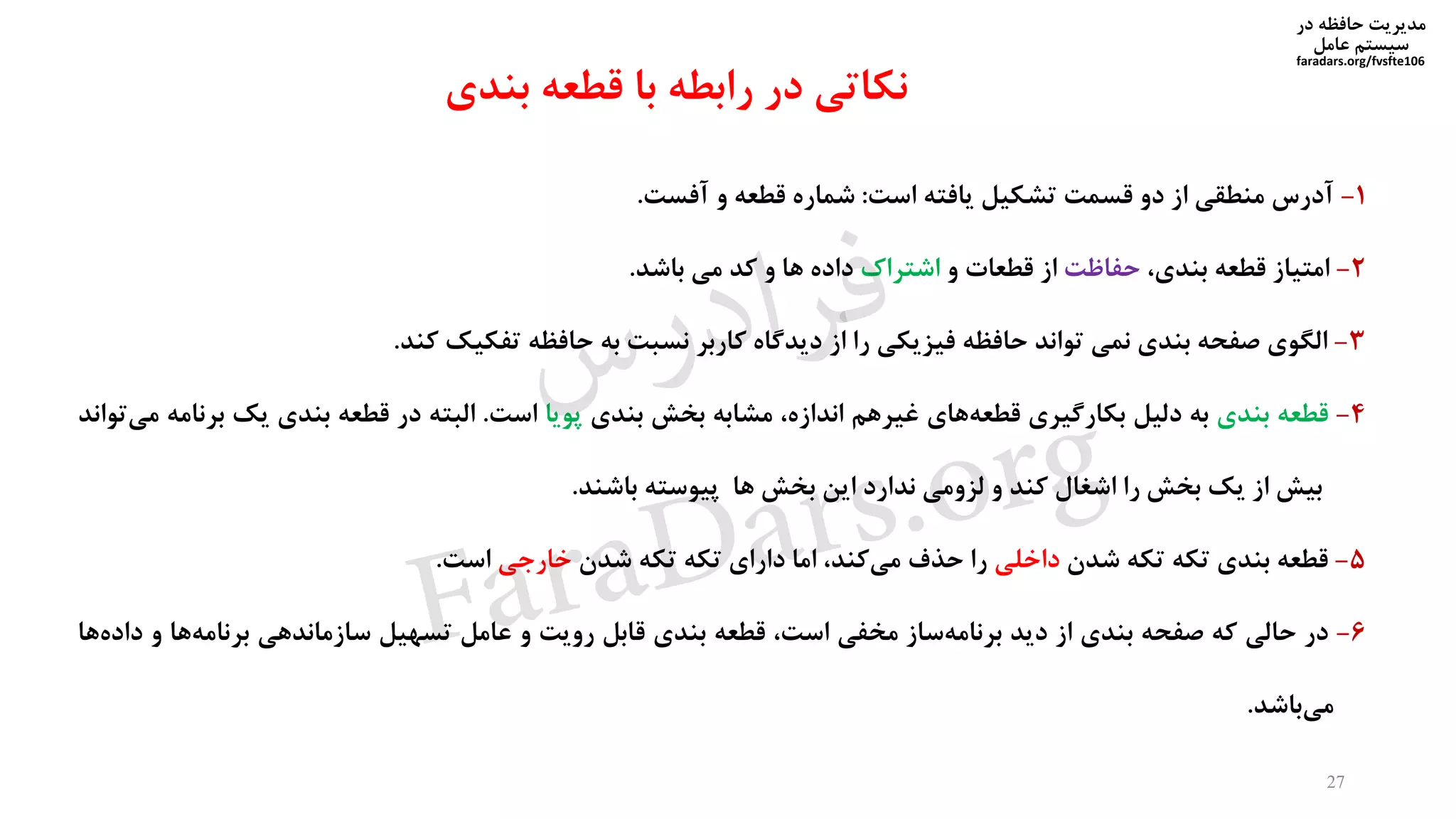 ‫در‬ ‫حافظه‬ ‫مدیریت‬
‫سیستم‬‫عامل‬
faradars.org/fvsfte106
1-‫آدرس‬‫منطقی‬‫از‬‫دو‬‫قسمت‬‫تشکیل‬‫یافته‬‫است‬:‫شماره‬‫قطعه‬‫و‬‫آفست‬.
2-‫امتیاز‬‫قطعه‬،‫بندی‬‫حفاظت‬‫از‬‫قطعات‬‫و‬‫اشتراك‬‫داده‬‫ها‬‫و‬‫کد‬‫می‬‫باشد‬.
3-‫الگوی‬‫صفحه‬‫بندی‬‫نمی‬‫تواند‬‫حافظه‬‫فیزیکی‬‫را‬‫از‬‫دیدگاه‬‫کاربر‬‫نسبت‬‫به‬‫حافظه‬‫تفکیک‬‫کند‬.
4-‫قطعه‬‫بندی‬‫به‬‫دلیل‬‫بکارگیری‬‫های‬‫قطعه‬‫غیرهم‬،‫اندازه‬‫مشابه‬‫بخش‬‫بندی‬‫پویا‬‫است‬.‫البته‬‫در‬‫قطعه‬‫بندی‬‫یک‬‫ب‬‫رنامه‬‫تواند‬‫می‬
‫بیش‬‫از‬‫یک‬‫بخش‬‫را‬‫اشغال‬‫کند‬‫و‬‫لزومی‬‫ندارد‬‫این‬‫بخش‬‫ها‬‫پیوسته‬‫باشند‬.
5-‫قطعه‬‫بندی‬‫تکه‬‫تکه‬‫شدن‬‫داخلی‬‫را‬‫حذف‬،‫کند‬‫می‬‫اما‬‫دارای‬‫تکه‬‫تکه‬‫شدن‬‫خارجی‬‫است‬.
6-‫در‬‫حالی‬‫که‬‫صفحه‬‫بندی‬‫از‬‫دید‬‫ساز‬‫برنامه‬‫مخفی‬،‫است‬‫قطعه‬‫بندی‬‫قابل‬‫رویت‬‫و‬‫عامل‬‫تسهیل‬‫سازماندهی‬‫ها‬‫برنامه‬‫و‬‫ها‬‫داده‬
‫باشد‬‫می‬.
27
‫بندی‬ ‫قطعه‬ ‫با‬ ‫رابطه‬ ‫در‬ ‫نکاتی‬
‫س‬‫ر‬‫د‬‫ا‬‫ﺮ‬‫ﻓ‬
FaraDars.org
 