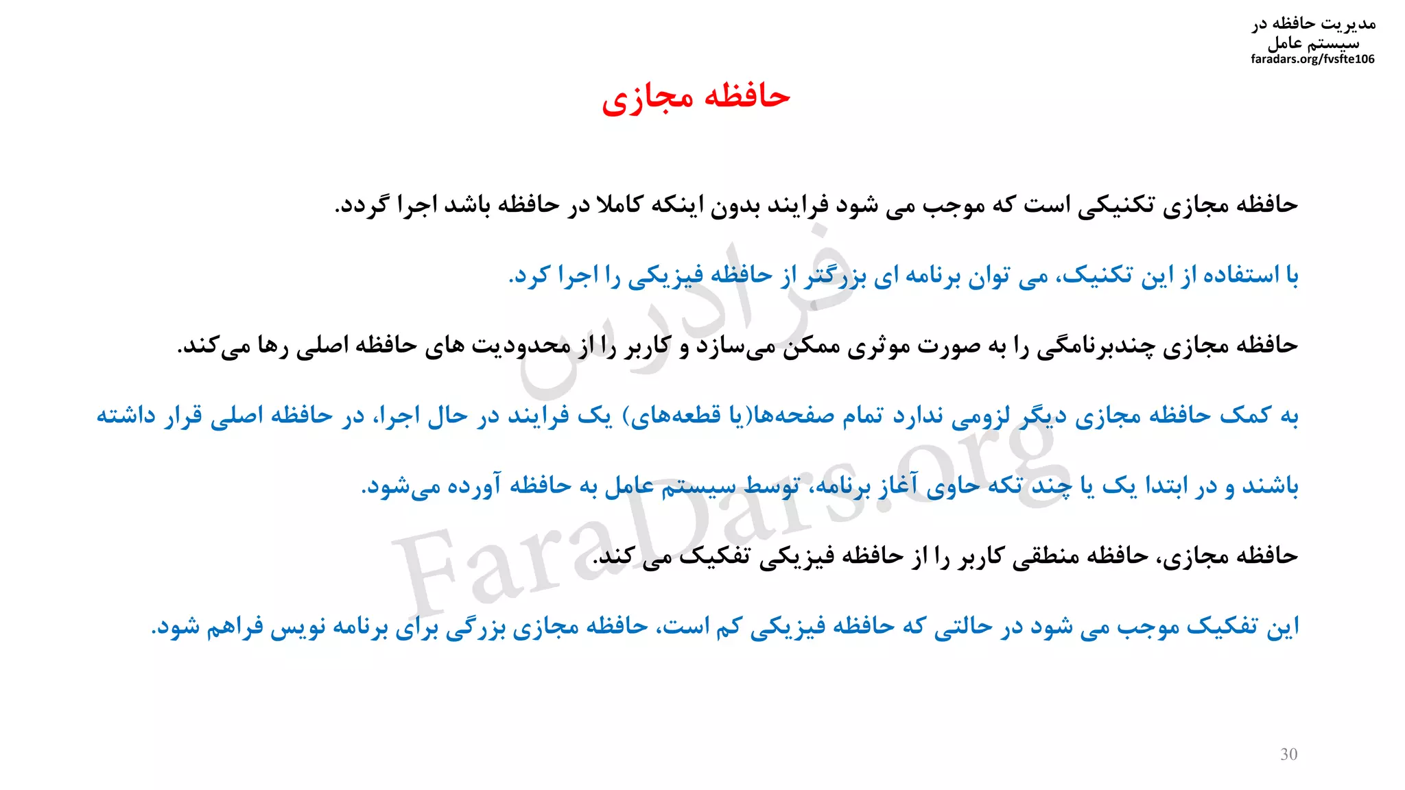 ‫در‬ ‫حافظه‬ ‫مدیریت‬
‫سیستم‬‫عامل‬
faradars.org/fvsfte106
‫حافظه‬‫مجازی‬‫تکنیکی‬‫است‬‫که‬‫موجب‬‫می‬‫شود‬‫فرایند‬‫بدون‬‫اینکه‬‫کامال‬‫در‬‫حافظه‬‫باشد‬‫اجرا‬‫گردد‬.
‫با‬‫استفاده‬‫از‬‫این‬،‫تکنیک‬‫می‬‫توان‬‫برنامه‬‫ای‬‫بزرگتر‬‫از‬‫حافظه‬‫فیزیکی‬‫را‬‫اجرا‬‫کرد‬.
‫حافظه‬‫مجازی‬‫چندبرنامگی‬‫را‬‫به‬‫صورت‬‫موثری‬‫ممکن‬‫سازد‬‫می‬‫و‬‫کاربر‬‫را‬‫از‬‫محدودیت‬‫های‬‫حافظه‬‫اصلی‬‫رها‬‫کند‬‫می‬.
‫به‬‫کمک‬‫حافظه‬‫مجازی‬‫دیگر‬‫لزومی‬‫ندارد‬‫تمام‬‫ها‬‫صفحه‬(‫یا‬‫های‬‫قطعه‬)‫یک‬‫فرایند‬‫در‬‫حال‬،‫اجرا‬‫در‬‫حافظه‬‫اصلی‬‫قرار‬‫داش‬‫ته‬
‫باشند‬‫و‬‫در‬‫ابتدا‬‫یک‬‫یا‬‫چند‬‫تکه‬‫حاوی‬‫آغاز‬،‫برنامه‬‫توسط‬‫سیستم‬‫عامل‬‫به‬‫حافظه‬‫آورده‬‫شود‬‫می‬.
‫حافظه‬،‫مجازی‬‫حافظه‬‫منطقی‬‫کاربر‬‫را‬‫از‬‫حافظه‬‫فیزیکی‬‫تفکیک‬‫می‬‫کند‬.
‫این‬‫تفکیک‬‫موجب‬‫می‬‫شود‬‫در‬‫حالتی‬‫که‬‫حافظه‬‫فیزیکی‬‫کم‬،‫است‬‫حافظه‬‫مجازی‬‫بزرگی‬‫برای‬‫برنامه‬‫نویس‬‫فراهم‬‫شود‬.
30
‫مجازی‬ ‫حافظه‬
‫س‬‫ر‬‫د‬‫ا‬‫ﺮ‬‫ﻓ‬
FaraDars.org
 