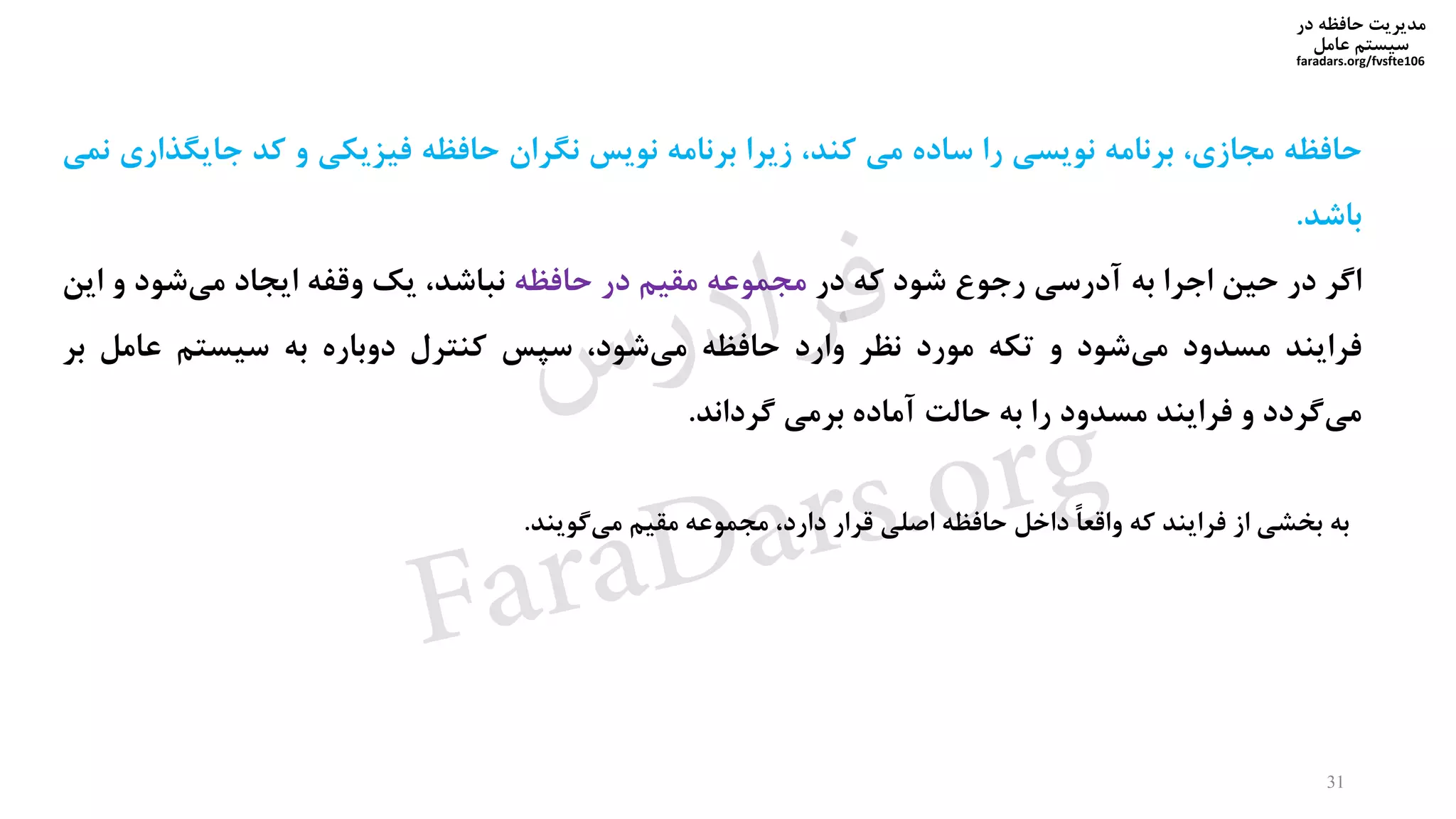 ‫در‬ ‫حافظه‬ ‫مدیریت‬
‫سیستم‬‫عامل‬
faradars.org/fvsfte106
‫حافظه‬،‫مجازی‬‫برنامه‬‫نویسی‬‫را‬‫ساده‬‫می‬،‫کند‬‫زیرا‬‫برنامه‬‫نویس‬‫نگران‬‫حافظه‬‫فیزیکی‬‫و‬‫کد‬‫جایگ‬‫ذاری‬‫نمی‬
‫باشد‬.
‫اگر‬‫در‬‫حین‬‫اجرا‬‫به‬‫آدرسی‬‫رجوع‬‫شود‬‫که‬‫در‬‫مجموعه‬‫مقیم‬‫در‬‫حافظه‬،‫نباشد‬‫یک‬‫وقفه‬‫ایجاد‬‫شود‬‫می‬‫و‬‫ا‬‫ین‬
‫فرایند‬‫مسدود‬‫شود‬‫می‬‫و‬‫تکه‬‫مورد‬‫نظر‬‫وارد‬‫حافظه‬،‫شود‬‫می‬‫سپس‬‫کنترل‬‫دوباره‬‫به‬‫سیستم‬‫عامل‬‫ب‬‫ر‬
‫گردد‬‫می‬‫و‬‫فرایند‬‫مسدود‬‫را‬‫به‬‫حالت‬‫آماده‬‫برمی‬‫گرداند‬.
‫به‬‫بخشی‬‫از‬‫فرایند‬‫که‬ً‫ا‬‫واقع‬‫داخل‬‫حافظه‬‫اصلی‬‫قرار‬،‫دارد‬‫مجموعه‬‫مقیم‬‫گویند‬‫می‬.
31
‫س‬‫ر‬‫د‬‫ا‬‫ﺮ‬‫ﻓ‬
FaraDars.org
 