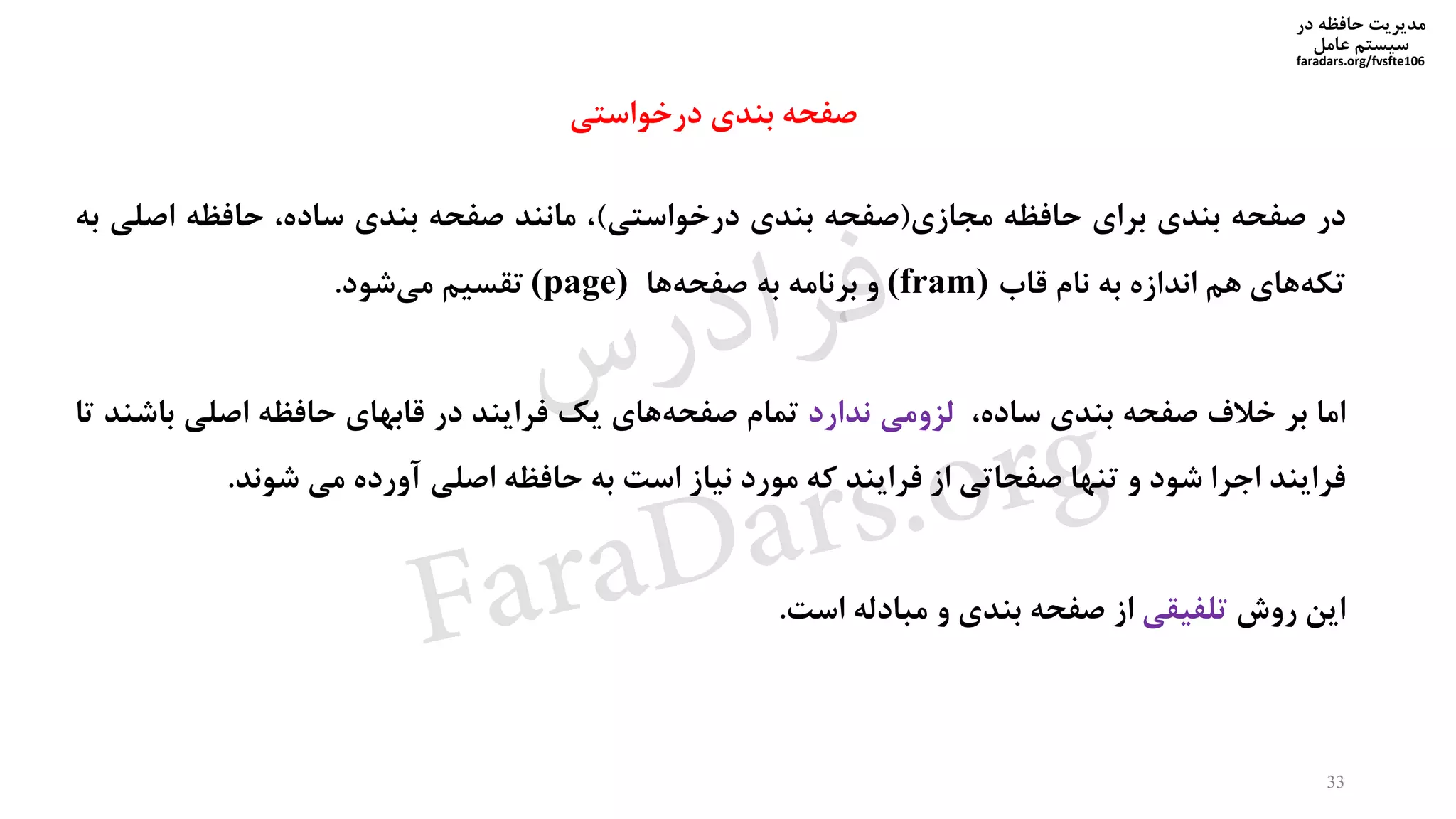 ‫در‬ ‫حافظه‬ ‫مدیریت‬
‫سیستم‬‫عامل‬
faradars.org/fvsfte106
‫در‬‫صفحه‬‫بندی‬‫برای‬‫حافظه‬‫مجازی‬(‫صفحه‬‫بندی‬‫درخواستی‬)،‫مانند‬‫صفحه‬‫بندی‬،‫ساده‬‫حافظه‬‫اص‬‫لی‬‫به‬
‫های‬‫تکه‬‫هم‬‫اندازه‬‫به‬‫نام‬‫قاب‬(fram)‫و‬‫برنامه‬‫به‬‫ها‬‫صفحه‬(page)‫تقسیم‬‫شود‬‫می‬.
‫اما‬‫بر‬‫خالف‬‫صفحه‬‫بندی‬،‫ساده‬‫لزومی‬‫ندارد‬‫تمام‬‫های‬‫صفحه‬‫یک‬‫فرایند‬‫در‬‫قابهای‬‫حافظه‬‫اصلی‬‫ب‬‫اشند‬‫تا‬
‫فرایند‬‫اجرا‬‫شود‬‫و‬‫تنها‬‫صفحاتی‬‫از‬‫فرایند‬‫که‬‫مورد‬‫نیاز‬‫است‬‫به‬‫حافظه‬‫اصلی‬‫آورده‬‫می‬‫شوند‬.
‫این‬‫روش‬‫تلفیقی‬‫از‬‫صفحه‬‫بندی‬‫و‬‫مبادله‬‫است‬.
33
‫درخواستی‬ ‫بندی‬ ‫صفحه‬
‫س‬‫ر‬‫د‬‫ا‬‫ﺮ‬‫ﻓ‬
FaraDars.org
 