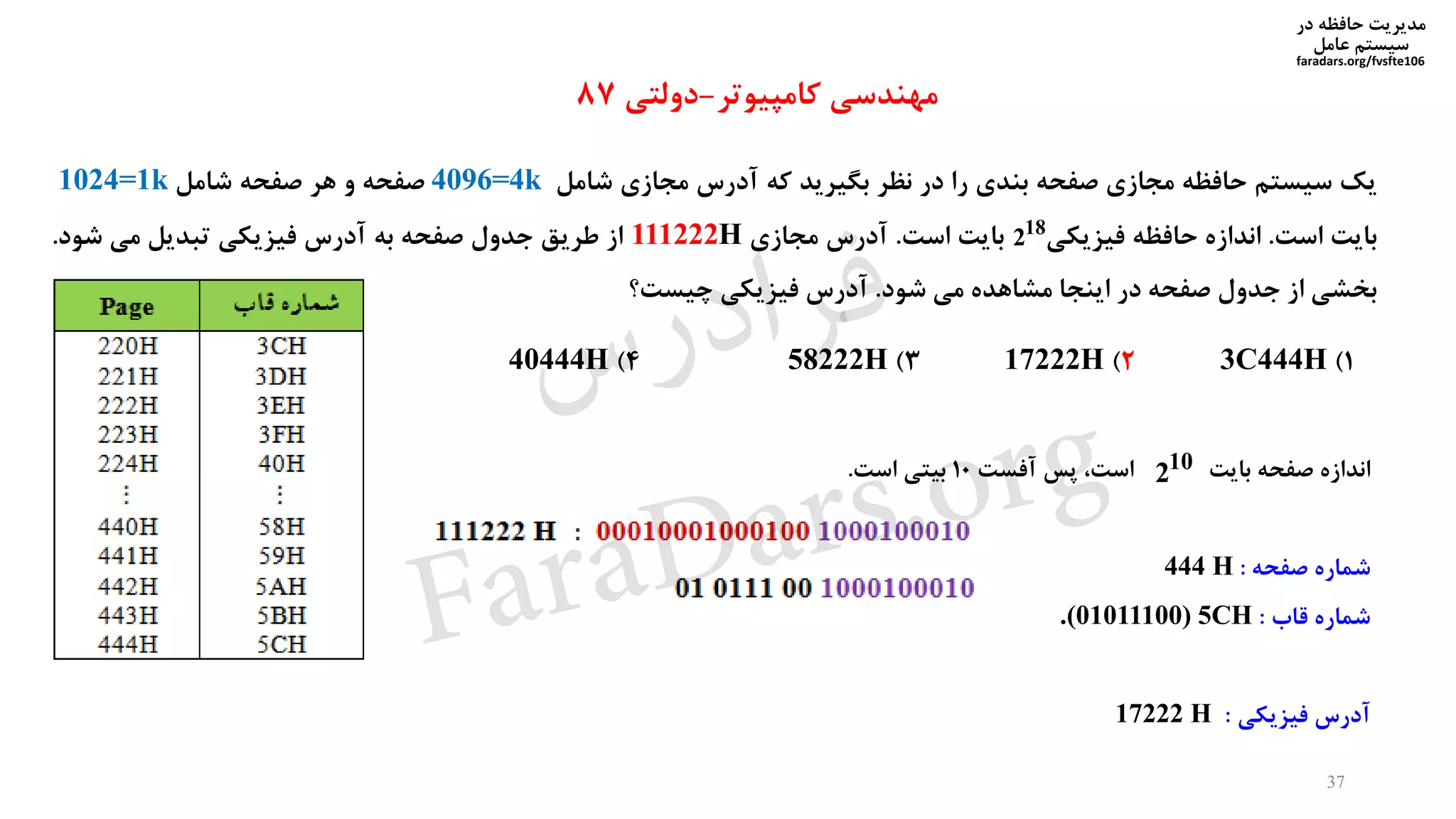 ‫در‬ ‫حافظه‬ ‫مدیریت‬
‫سیستم‬‫عامل‬
faradars.org/fvsfte106
‫یک‬‫سیستم‬‫حافظه‬‫مجازی‬‫صفحه‬‫بندی‬‫را‬‫در‬‫نظر‬‫بگیرید‬‫که‬‫آدرس‬‫مجازی‬‫شامل‬4096=4k‫صفحه‬‫و‬‫هر‬‫صفحه‬‫شامل‬1024=1k
‫بایت‬‫است‬.‫اندازه‬‫حافظه‬‫فیزیکی‬‫بایت‬‫است‬.‫آدرس‬‫مجازی‬111222H‫از‬‫طریق‬‫جدول‬‫صفحه‬‫به‬‫آدرس‬‫فیزیکی‬‫تبدیل‬‫می‬‫شود‬.
‫بخشی‬‫از‬‫جدول‬‫صفحه‬‫در‬‫اینجا‬‫مشاهده‬‫می‬‫شود‬.‫آدرس‬‫فیزیکی‬‫چیست؟‬
18
2
1)3C444H2)17222H3)58222H4)40444H
‫مهندسی‬‫کامپیوتر‬-‫دولتی‬87
‫بایت‬ ‫صفحه‬ ‫اندازه‬‫آفست‬ ‫پس‬ ،‫است‬10‫است‬ ‫بیتی‬.
‫صفحه‬ ‫شماره‬:444 H
‫قاب‬ ‫شماره‬:.(01011100) 5CH
‫فیزیکی‬ ‫آدرس‬:17222 H
10
2
37
‫س‬‫ر‬‫د‬‫ا‬‫ﺮ‬‫ﻓ‬
FaraDars.org
 