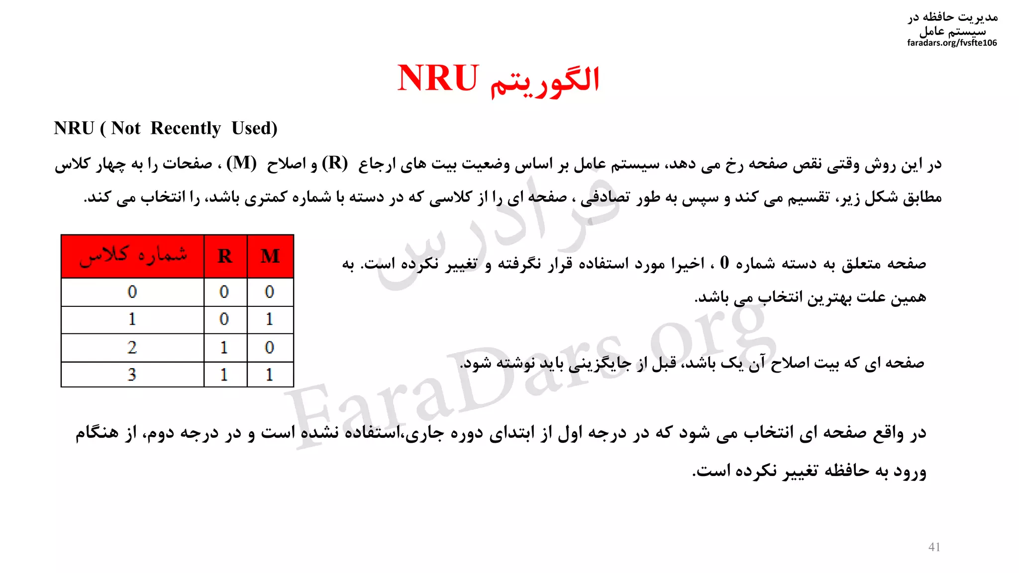 ‫در‬ ‫حافظه‬ ‫مدیریت‬
‫سیستم‬‫عامل‬
faradars.org/fvsfte106
‫الگوریتم‬NRU
NRU ( Not Recently Used)
‫در‬‫این‬‫روش‬‫وقتی‬‫نقص‬‫صفحه‬‫رخ‬‫می‬،‫دهد‬‫سیستم‬‫عامل‬‫بر‬‫اساس‬‫وضعیت‬‫بیت‬‫های‬‫ارجاع‬(R)‫و‬‫اصالح‬(M)،‫صفحات‬‫را‬‫به‬‫چهار‬‫کالس‬
‫مطابق‬‫شکل‬،‫زیر‬‫تقسیم‬‫می‬‫کند‬‫و‬‫سپس‬‫به‬‫طور‬‫تصادفی‬،‫صفحه‬‫ای‬‫را‬‫از‬‫کالسی‬‫که‬‫در‬‫دسته‬‫با‬‫شماره‬‫کمتری‬،‫باشد‬‫را‬‫انتخ‬‫اب‬‫می‬‫کند‬.
41
‫در‬‫واقع‬‫صفحه‬‫ای‬‫انتخاب‬‫می‬‫شود‬‫که‬‫در‬‫درجه‬‫اول‬‫از‬‫ابتدای‬‫دوره‬‫استفاده‬،‫جاری‬‫نشده‬‫است‬‫و‬‫در‬‫درجه‬،‫دوم‬‫از‬‫هنگام‬
‫ورود‬‫به‬‫حافظه‬‫تغییر‬‫نکرده‬‫است‬.
‫صفحه‬‫ای‬‫که‬‫بیت‬‫اصالح‬‫آن‬‫یک‬،‫باشد‬‫قبل‬‫از‬‫جایگزینی‬‫باید‬‫نوشته‬‫ش‬‫ود‬.
‫صفحه‬‫متعلق‬‫به‬‫دسته‬‫شماره‬0،‫اخیرا‬‫مورد‬‫استفاده‬‫قرار‬‫نگرفته‬‫و‬‫تغییر‬‫نکرده‬‫است‬.‫ب‬‫ه‬
‫همین‬‫علت‬‫بهترین‬‫انتخاب‬‫می‬‫باشد‬.
‫س‬‫ر‬‫د‬‫ا‬‫ﺮ‬‫ﻓ‬
FaraDars.org
 