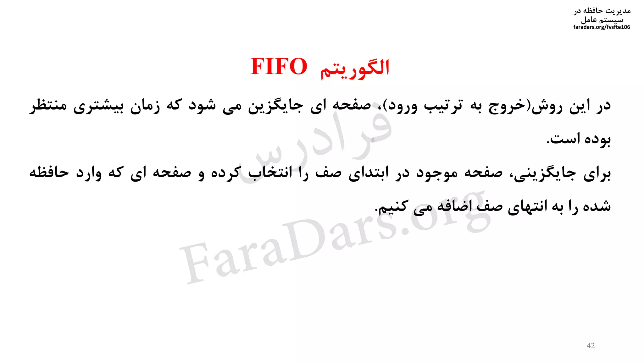 ‫در‬ ‫حافظه‬ ‫مدیریت‬
‫سیستم‬‫عامل‬
faradars.org/fvsfte106
‫الگوریتم‬FIFO
‫در‬‫این‬‫روش‬(‫خروج‬‫به‬‫ترتیب‬‫ورود‬)،‫صفحه‬‫ای‬‫جایگزین‬‫می‬‫شود‬‫که‬‫زمان‬‫بیشتری‬‫منت‬‫ظر‬
‫بوده‬‫است‬.
‫برای‬،‫جایگزینی‬‫صفحه‬‫موجود‬‫در‬‫ابتدای‬‫صف‬‫را‬‫انتخاب‬‫کرده‬‫و‬‫صفحه‬‫ای‬‫که‬‫وارد‬‫حافظ‬‫ه‬
‫شده‬‫را‬‫به‬‫انتهای‬‫صف‬‫اضافه‬‫می‬‫کنیم‬.
42
‫س‬‫ر‬‫د‬‫ا‬‫ﺮ‬‫ﻓ‬
FaraDars.org
 