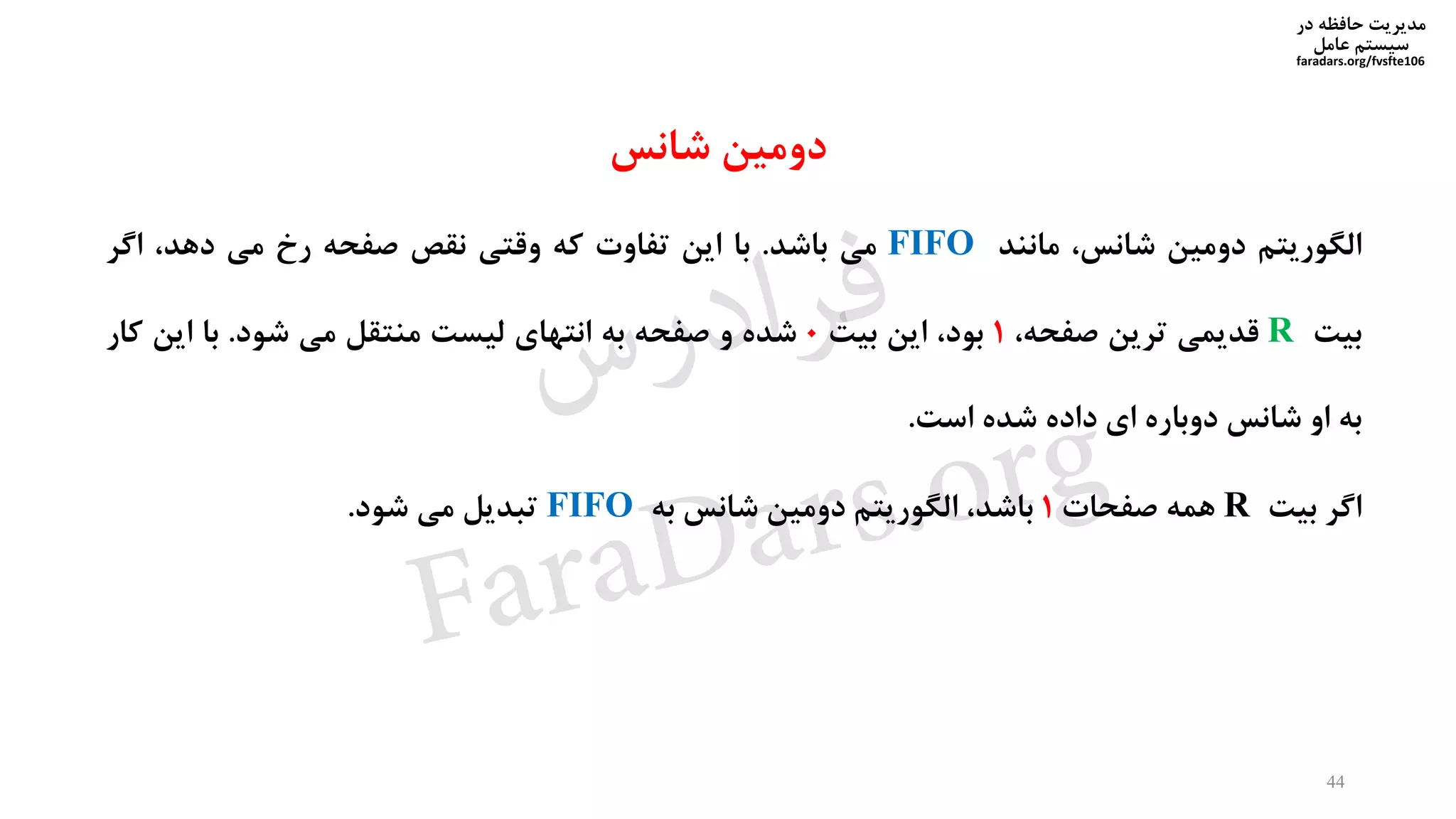 ‫در‬ ‫حافظه‬ ‫مدیریت‬
‫سیستم‬‫عامل‬
faradars.org/fvsfte106
‫الگوریتم‬‫دومین‬،‫شانس‬‫مانند‬FIFO‫می‬‫باشد‬.‫با‬‫این‬‫تفاوت‬‫که‬‫وقتی‬‫نقص‬‫صفحه‬‫رخ‬‫می‬،‫دهد‬‫اگر‬
‫بیت‬R‫قدیمی‬‫ترین‬،‫صفحه‬1،‫بود‬‫این‬‫بیت‬0‫شده‬‫و‬‫صفحه‬‫به‬‫انتهای‬‫لیست‬‫منتقل‬‫می‬‫شود‬.‫با‬‫این‬‫کا‬‫ر‬
‫به‬‫او‬‫شانس‬‫دوباره‬‫ای‬‫داده‬‫شده‬‫است‬.
‫اگر‬‫بیت‬R‫همه‬‫صفحات‬1،‫باشد‬‫الگوریتم‬‫دومین‬‫شانس‬‫به‬FIFO‫تبدیل‬‫می‬‫شود‬.
44
‫دومین‬‫شانس‬
‫س‬‫ر‬‫د‬‫ا‬‫ﺮ‬‫ﻓ‬
FaraDars.org
 