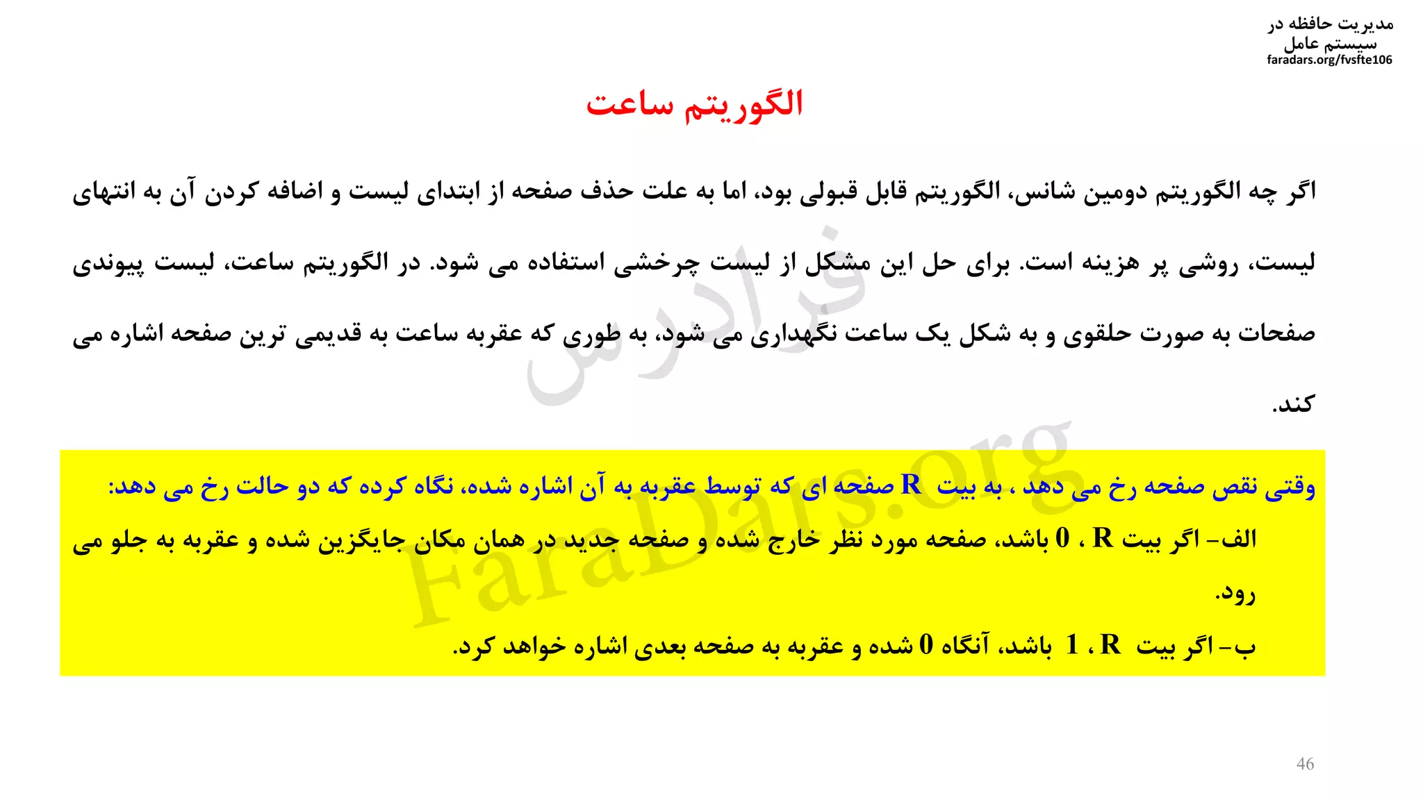 ‫در‬ ‫حافظه‬ ‫مدیریت‬
‫سیستم‬‫عامل‬
faradars.org/fvsfte106
‫اگر‬‫چه‬‫الگوریتم‬‫دومین‬،‫شانس‬‫الگوریتم‬‫قابل‬‫قبولی‬،‫بود‬‫اما‬‫به‬‫علت‬‫حذف‬‫صفحه‬‫از‬‫ابتدای‬‫لیست‬‫و‬‫اضافه‬‫کردن‬‫آن‬‫به‬‫انتهای‬
،‫لیست‬‫روشی‬‫پر‬‫هزینه‬‫است‬.‫برای‬‫حل‬‫این‬‫مشکل‬‫از‬‫لیست‬‫چرخشی‬‫استفاده‬‫می‬‫شود‬.‫در‬‫الگوریتم‬،‫ساعت‬‫لیست‬‫پ‬‫یوندی‬
‫صفحات‬‫به‬‫صورت‬‫حلقوی‬‫و‬‫به‬‫شکل‬‫یک‬‫ساعت‬‫نگهداری‬‫می‬،‫شود‬‫به‬‫طوری‬‫که‬‫عقربه‬‫ساعت‬‫به‬‫قدیمی‬‫ترین‬‫صفحه‬‫ا‬‫شاره‬‫می‬
‫کند‬.
46
‫وقتی‬‫نقص‬‫صفحه‬‫رخ‬‫می‬‫دهد‬،‫به‬‫بیت‬R‫صفحه‬‫ای‬‫که‬‫توسط‬‫عقربه‬‫به‬‫آن‬‫اشاره‬،‫شده‬‫نگاه‬‫کرده‬‫که‬‫دو‬‫حالت‬‫رخ‬‫می‬‫دهد‬:
‫الف‬-‫اگر‬‫بیت‬R،0،‫باشد‬‫صفحه‬‫مورد‬‫نظر‬‫خارج‬‫شده‬‫و‬‫صفحه‬‫جدید‬‫در‬‫همان‬‫مکان‬‫جایگزین‬‫شده‬‫و‬‫عقربه‬‫به‬‫جلو‬‫می‬
‫رود‬.
‫ب‬-‫اگر‬‫بیت‬R،1،‫باشد‬‫آنگاه‬0‫شده‬‫و‬‫عقربه‬‫به‬‫صفحه‬‫بعدی‬‫اشاره‬‫خواهد‬‫کرد‬.
‫ساعت‬ ‫الگوریتم‬
‫س‬‫ر‬‫د‬‫ا‬‫ﺮ‬‫ﻓ‬
FaraDars.org
 