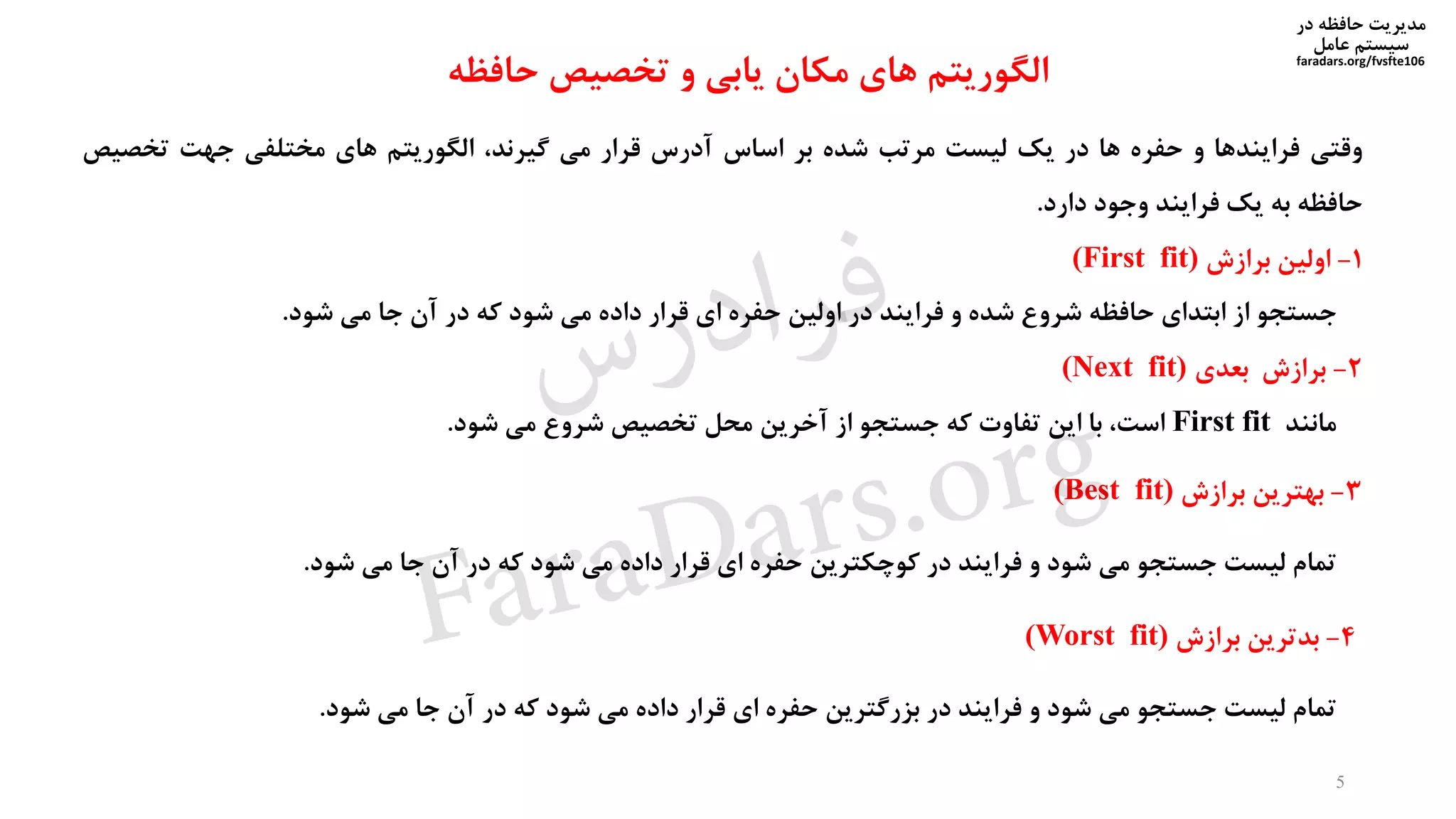 ‫در‬ ‫حافظه‬ ‫مدیریت‬
‫سیستم‬‫عامل‬
faradars.org/fvsfte106
‫وقتی‬‫فرایندها‬‫و‬‫حفره‬‫ها‬‫در‬‫یک‬‫لیست‬‫مرتب‬‫شده‬‫بر‬‫اساس‬‫آدرس‬‫قرار‬‫می‬،‫گیرند‬‫الگوریتم‬‫های‬‫مختلفی‬‫جهت‬‫تخص‬‫یص‬
‫حافظه‬‫به‬‫یک‬‫فرایند‬‫وجود‬‫دارد‬.
1-‫اولین‬‫برازش‬(First fit)
‫جستجو‬‫از‬‫ابتدای‬‫حافظه‬‫شروع‬‫شده‬‫و‬‫فرایند‬‫در‬‫اولین‬‫حفره‬‫ای‬‫قرار‬‫داده‬‫می‬‫شود‬‫که‬‫در‬‫آن‬‫جا‬‫می‬‫شود‬.
2-‫برازش‬‫بعدی‬(Next fit)
‫مانند‬First fit،‫است‬‫با‬‫این‬‫تفاوت‬‫که‬‫جستجو‬‫از‬‫آخرین‬‫محل‬‫تخصیص‬‫شروع‬‫می‬‫شود‬.
3-‫بهترین‬‫برازش‬(Best fit)
‫تمام‬‫لیست‬‫جستجو‬‫می‬‫شود‬‫و‬‫فرایند‬‫در‬‫کوچکترین‬‫حفره‬‫ای‬‫قرار‬‫داده‬‫می‬‫شود‬‫که‬‫در‬‫آن‬‫جا‬‫می‬‫شود‬.
4-‫بدترین‬‫برازش‬(Worst fit)
‫تمام‬‫لیست‬‫جستجو‬‫می‬‫شود‬‫و‬‫فرایند‬‫در‬‫بزرگترین‬‫حفره‬‫ای‬‫قرار‬‫داده‬‫می‬‫شود‬‫که‬‫در‬‫آن‬‫جا‬‫می‬‫شود‬.
5
‫حافظه‬ ‫تخصیص‬ ‫و‬ ‫یابی‬ ‫مکان‬ ‫های‬ ‫الگوریتم‬
‫س‬‫ر‬‫د‬‫ا‬‫ﺮ‬‫ﻓ‬
FaraDars.org
 