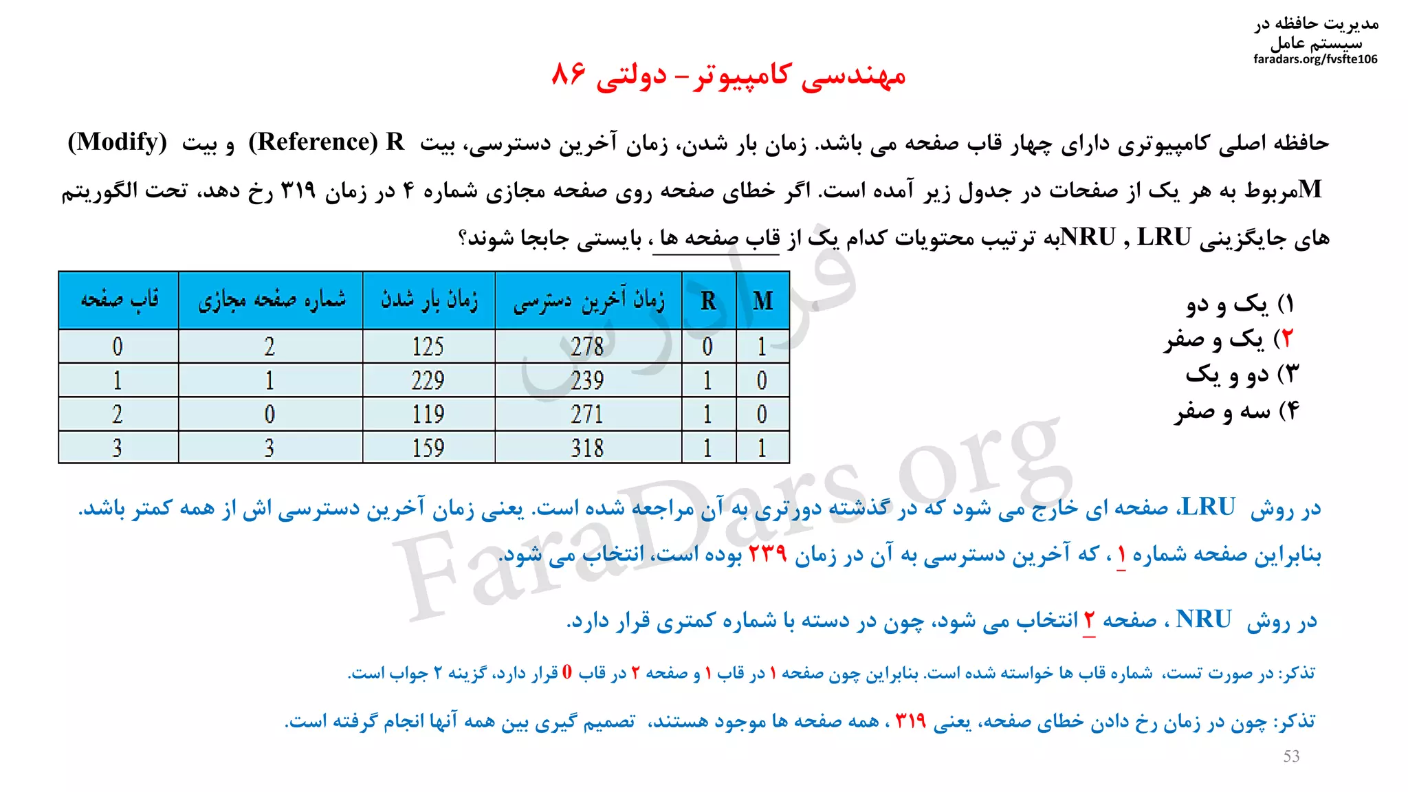 ‫در‬ ‫حافظه‬ ‫مدیریت‬
‫سیستم‬‫عامل‬
faradars.org/fvsfte106
‫حافظه‬‫اصلی‬‫کامپیوتری‬‫دارای‬‫چهار‬‫قاب‬‫صفحه‬‫می‬‫باشد‬.‫زمان‬‫بار‬،‫شدن‬‫زمان‬‫آخرین‬،‫دسترسی‬‫بیت‬(Reference) R‫و‬‫بیت‬(Modify)
M‫مربوط‬‫به‬‫هر‬‫یک‬‫از‬‫صفحات‬‫در‬‫جدول‬‫زیر‬‫آمده‬‫است‬.‫اگر‬‫خطای‬‫صفحه‬‫روی‬‫صفحه‬‫مجازی‬‫شماره‬4‫در‬‫زمان‬319‫رخ‬،‫دهد‬‫تحت‬‫الگوریتم‬
‫های‬‫جایگزینی‬NRU , LRU‫به‬‫ترتیب‬‫محتویات‬‫کدام‬‫یک‬‫از‬‫قاب‬‫صفحه‬‫ها‬،‫بایستی‬‫جابجا‬‫شوند؟‬
‫کامپیوتر‬ ‫مهندسی‬-‫دولتی‬86
1)‫دو‬ ‫و‬ ‫یک‬
2)‫صفر‬ ‫و‬ ‫یک‬
3)‫و‬ ‫دو‬‫یک‬
4)‫صفر‬ ‫و‬ ‫سه‬
‫تذکر‬:‫در‬‫صورت‬،‫تست‬‫شماره‬‫قاب‬‫ها‬‫خواسته‬‫شده‬‫است‬.‫بنابراین‬‫چون‬‫صفحه‬1‫در‬‫قاب‬1‫و‬‫صفحه‬2‫در‬‫قاب‬0‫قرار‬،‫دارد‬‫گزینه‬2‫جواب‬‫است‬.
53
‫در‬‫روش‬LRU،‫صفحه‬‫ای‬‫خارج‬‫می‬‫شود‬‫که‬‫در‬‫گذشته‬‫دورتری‬‫به‬‫آن‬‫مراجعه‬‫شده‬‫است‬.‫یعنی‬‫زمان‬‫آخرین‬‫دسترسی‬‫اش‬‫از‬‫همه‬‫کمتر‬‫باش‬‫د‬.
‫بنابراین‬‫صفحه‬‫شماره‬1،‫که‬‫آخرین‬‫دسترسی‬‫به‬‫آن‬‫در‬‫زمان‬239‫بوده‬،‫است‬‫انتخاب‬‫می‬‫شود‬.
‫در‬‫روش‬NRU،‫صفحه‬2‫انتخاب‬‫می‬،‫شود‬‫چون‬‫در‬‫دسته‬‫با‬‫شماره‬‫کمتری‬‫قرار‬‫دارد‬.
‫تذکر‬:‫چون‬‫در‬‫زمان‬‫رخ‬‫دادن‬‫خطای‬،‫صفحه‬‫یعنی‬319،‫همه‬‫صفحه‬‫ها‬‫موجود‬،‫هستند‬‫تصمیم‬‫گیری‬‫بین‬‫همه‬‫آنها‬‫انجام‬‫گرفته‬‫است‬.
‫س‬‫ر‬‫د‬‫ا‬‫ﺮ‬‫ﻓ‬
FaraDars.org
 