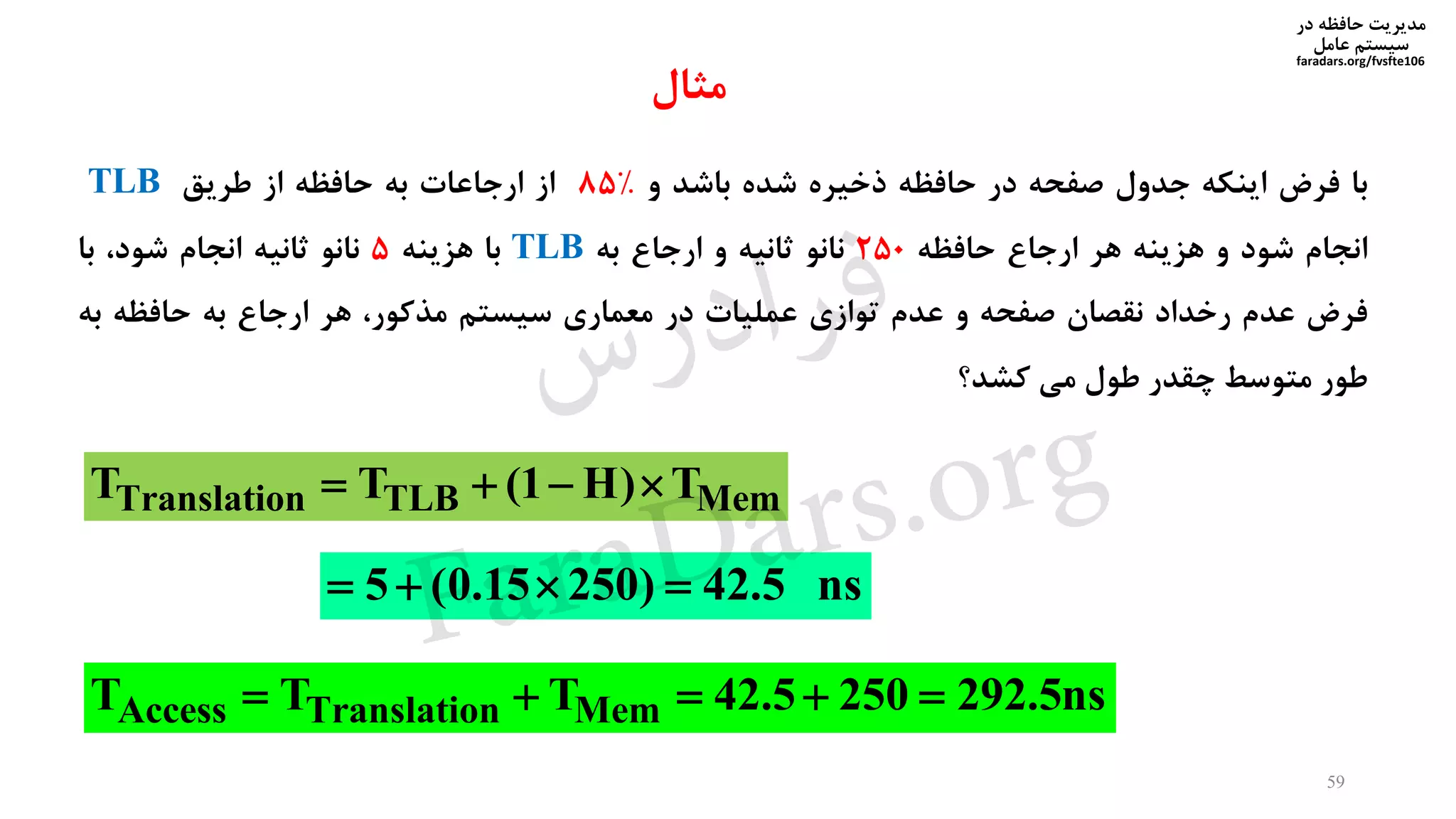 ‫در‬ ‫حافظه‬ ‫مدیریت‬
‫سیستم‬‫عامل‬
faradars.org/fvsfte106
‫با‬‫فرض‬‫اینکه‬‫جدول‬‫صفحه‬‫در‬‫حافظه‬‫ذخیره‬‫شده‬‫باشد‬‫و‬%85‫از‬‫ارجاعات‬‫به‬‫حافظه‬‫از‬‫طریق‬TLB
‫انجام‬‫شود‬‫و‬‫هزینه‬‫هر‬‫ارجاع‬‫حافظه‬250‫نانو‬‫ثانیه‬‫و‬‫ارجاع‬‫به‬TLB‫با‬‫هزینه‬5‫نانو‬‫ثانیه‬‫انجام‬،‫شود‬‫با‬
‫فرض‬‫عدم‬‫رخداد‬‫نقصان‬‫صفحه‬‫و‬‫عدم‬‫توازی‬‫عملیات‬‫در‬‫معماری‬‫سیستم‬،‫مذکور‬‫هر‬‫ارجاع‬‫به‬‫حافظه‬‫به‬
‫طور‬‫متوسط‬‫چقدر‬‫طول‬‫می‬‫کشد‬‫؟‬
Translation TLB MemT T (1 H) T   
5 (0.15 250) 42.5 ns   
Access Translation MemT T T 42.5 250 292.5ns    
59
‫مثال‬
‫س‬‫ر‬‫د‬‫ا‬‫ﺮ‬‫ﻓ‬
FaraDars.org
 
