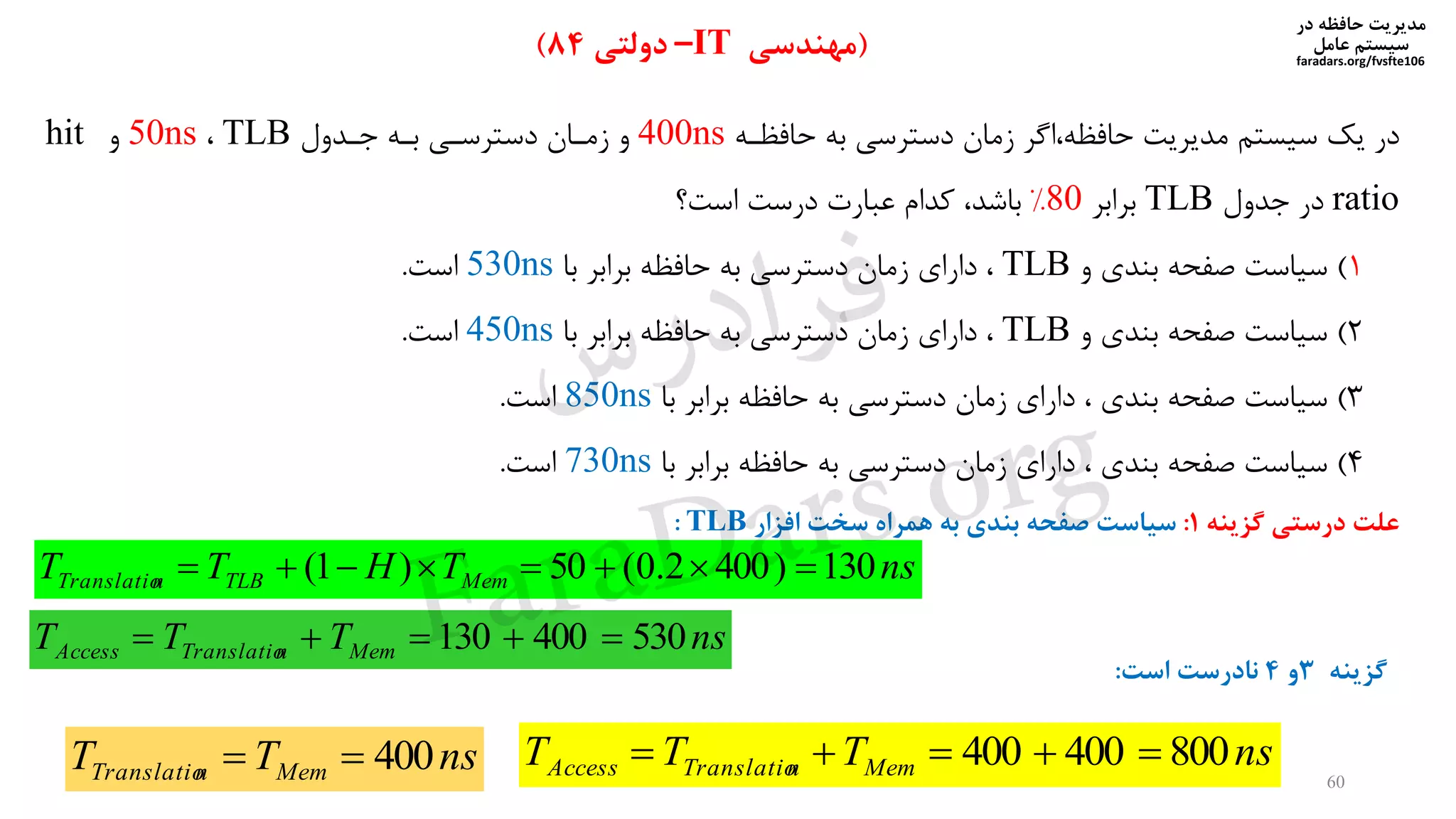 ‫در‬ ‫حافظه‬ ‫مدیریت‬
‫سیستم‬‫عامل‬
faradars.org/fvsfte106
60
(‫مهندسی‬IT–‫دولتی‬84)
‫حافظره‬ ‫به‬ ‫دسترسی‬ ‫زمان‬ ‫اگر‬ ‫حافظه‬ ‫مدیریت‬ ‫سیستم‬ ‫یک‬ ‫در‬400ns‫جردول‬ ‫بره‬ ‫دسترسری‬ ‫زمران‬ ‫و‬TLB50ns‫و‬hit
ratio‫جدول‬ ‫در‬TLB‫برابر‬80%‫باشد‬‫است‬ ‫درست‬ ‫عنارت‬ ‫کدام‬
1)‫و‬ ‫بندی‬ ‫صفحه‬ ‫سیاست‬TLB‫دارای‬‫با‬ ‫برابر‬ ‫حافظه‬ ‫به‬ ‫دسترسی‬ ‫زمان‬530ns‫است‬.
2)‫و‬ ‫بندی‬ ‫صفحه‬ ‫سیاست‬TLB‫دارای‬‫با‬ ‫برابر‬ ‫حافظه‬ ‫به‬ ‫دسترسی‬ ‫زمان‬450ns‫است‬.
3)‫بندی‬ ‫صفحه‬ ‫سیاست‬‫دارای‬‫با‬ ‫برابر‬ ‫حافظه‬ ‫به‬ ‫دسترسی‬ ‫زمان‬850ns‫است‬.
4)‫بندی‬ ‫صفحه‬ ‫سیاست‬‫دارای‬‫با‬ ‫برابر‬ ‫حافظه‬ ‫به‬ ‫دسترسی‬ ‫زمان‬730ns‫است‬.
nsTHTT MemTLBnTranslatio 130)4002.0(50)1( 
nsTTT MemnTranslatioAccess 530400130 
‫گزینه‬ ‫درستی‬ ‫علت‬1:‫سیاست‬‫افزار‬ ‫سخت‬ ‫همراه‬ ‫به‬ ‫بندی‬ ‫صفحه‬TLB:
nsTT MemnTranslatio 400 nsTTT MemnTranslatioAccess 800400400 
‫گزینه‬3‫و‬4‫است‬ ‫نادرست‬:
‫س‬‫ر‬‫د‬‫ا‬‫ﺮ‬‫ﻓ‬
FaraDars.org
 