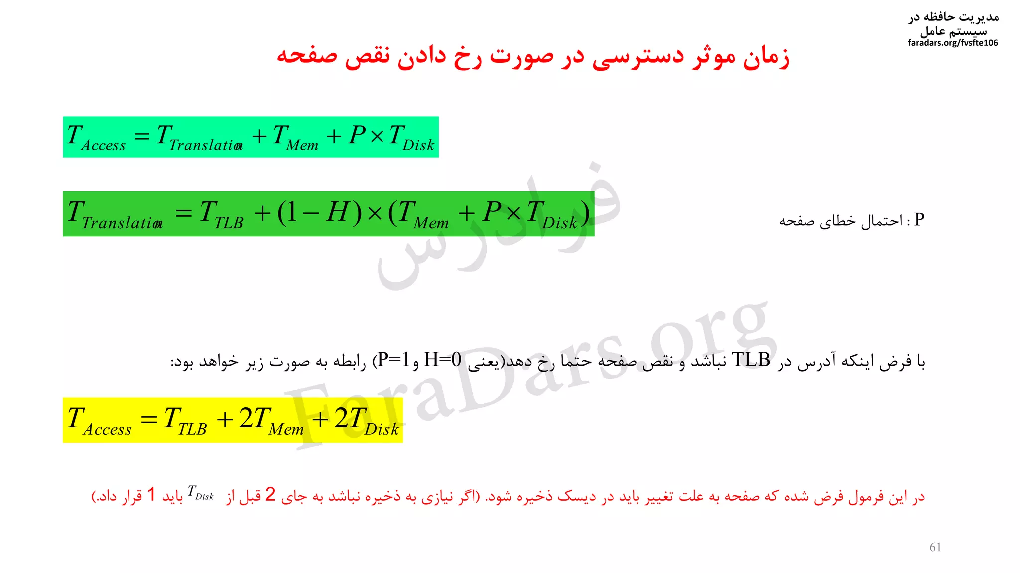 ‫در‬ ‫حافظه‬ ‫مدیریت‬
‫سیستم‬‫عامل‬
faradars.org/fvsfte106
61
‫موثر‬ ‫زمان‬‫صفحه‬ ‫نقص‬ ‫دادن‬ ‫رخ‬ ‫صورت‬ ‫در‬ ‫دسترسی‬
DiskMemnTranslatioAccess TPTTT 
)()1( DiskMemTLBnTranslatio TPTHTT 
DiskMemTLBAccess TTTT 22 
‫در‬ ‫آدرس‬ ‫اینیه‬ ‫فرض‬ ‫با‬TLB‫دهد‬ ‫رخ‬ ‫حتما‬ ‫صفحه‬ ‫نقص‬ ‫و‬ ‫نناشد‬(‫یعنی‬H=0‫و‬P=1)‫بود‬ ‫دواهد‬ ‫زیر‬ ‫صورت‬ ‫به‬ ‫رابطه‬:
‫شود‬ ‫ذدیره‬ ‫دیسک‬ ‫در‬ ‫باید‬ ‫تغییر‬ ‫علت‬ ‫به‬ ‫صفحه‬ ‫که‬ ‫شده‬ ‫فرض‬ ‫فرمول‬ ‫این‬ ‫در‬( .‫جای‬ ‫به‬ ‫نناشد‬ ‫ذدیره‬ ‫به‬ ‫نیازی‬ ‫اگر‬2‫از‬ ‫قنل‬‫باید‬1‫قرار‬‫داد‬). DiskT
P:‫صفحه‬ ‫دطای‬ ‫احتمال‬
‫س‬‫ر‬‫د‬‫ا‬‫ﺮ‬‫ﻓ‬
FaraDars.org
 