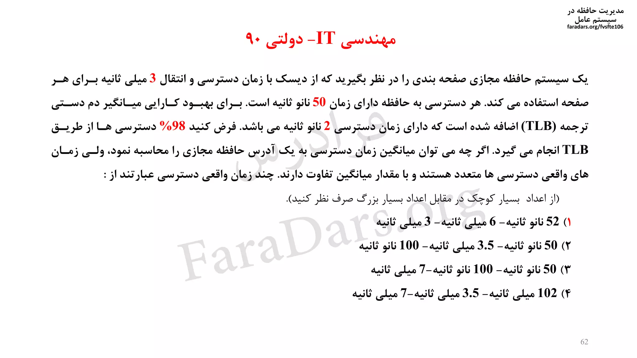 ‫در‬ ‫حافظه‬ ‫مدیریت‬
‫سیستم‬‫عامل‬
faradars.org/fvsfte106
62
‫انتقال‬ ‫و‬ ‫دسترسی‬ ‫زمان‬ ‫با‬ ‫دیسک‬ ‫از‬ ‫که‬ ‫بگیرید‬ ‫نظر‬ ‫در‬ ‫را‬ ‫بندی‬ ‫صفحه‬ ‫مجازی‬ ‫حافظه‬ ‫سیستم‬ ‫یک‬3‫هیر‬ ‫بیرای‬ ‫ثانیه‬ ‫میلی‬
‫کند‬ ‫می‬ ‫استفاده‬ ‫صفحه‬.‫زمان‬ ‫دارای‬ ‫حافظه‬ ‫به‬ ‫دسترسی‬ ‫هر‬50‫است‬ ‫ثانیه‬ ‫نانو‬.‫دسیتی‬ ‫دم‬ ‫مییانگیر‬ ‫کیارایی‬ ‫بهبیود‬ ‫بیرای‬
‫ترجمه‬(TLB)‫دسترسی‬ ‫زمان‬ ‫دارای‬ ‫که‬ ‫است‬ ‫شده‬ ‫اضافه‬2‫باشد‬ ‫می‬ ‫ثانیه‬ ‫نانو‬.‫کنید‬ ‫فرض‬%98‫طرییق‬ ‫از‬ ‫هیا‬ ‫دسترسی‬
TLB‫گیرد‬ ‫می‬ ‫انجام‬.‫زمیا‬ ‫ولیی‬ ،‫نمود‬ ‫محاسبه‬ ‫را‬ ‫مجازی‬ ‫حافظه‬ ‫آدرس‬ ‫یک‬ ‫به‬ ‫دسترسی‬ ‫زمان‬ ‫میانگین‬ ‫توان‬ ‫می‬ ‫چه‬ ‫اگر‬‫ن‬
‫دارند‬ ‫تفاوت‬ ‫میانگین‬ ‫مقدار‬ ‫با‬ ‫و‬ ‫هستند‬ ‫متعدد‬ ‫ها‬ ‫دسترسی‬ ‫واقعی‬ ‫های‬.‫از‬ ‫عبارتند‬ ‫دسترسی‬ ‫واقعی‬ ‫زمان‬ ‫چند‬:
(‫کنید‬ ‫نظر‬ ‫صرف‬ ‫بیرگ‬ ‫بسیار‬ ‫اعداد‬ ‫مقابل‬ ‫در‬ ‫کوخک‬ ‫بسیار‬ ‫اعداد‬ ‫از‬.)
1)52‫ثانیه‬ ‫نانو‬-6‫ثانیه‬ ‫میلی‬-3‫ثانیه‬ ‫میلی‬
2)50‫ثانیه‬ ‫نانو‬-3.5‫ثانیه‬ ‫میلی‬-100‫ثانیه‬ ‫نانو‬
3)50‫ثانیه‬ ‫نانو‬-100‫ثانیه‬ ‫نانو‬-7‫ثانیه‬ ‫میلی‬
4)102‫ثانیه‬ ‫میلی‬-3.5‫ثانیه‬ ‫میلی‬-7‫ثانیه‬ ‫میلی‬
‫مهندسی‬IT-‫دولتی‬90
‫س‬‫ر‬‫د‬‫ا‬‫ﺮ‬‫ﻓ‬
FaraDars.org
 