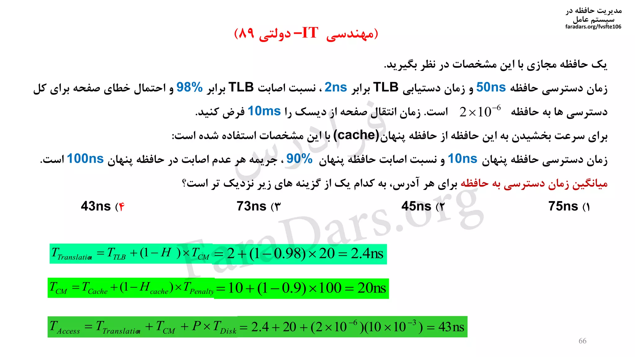 ‫در‬ ‫حافظه‬ ‫مدیریت‬
‫سیستم‬‫عامل‬
faradars.org/fvsfte106
66
(‫مهندسی‬IT–‫دولتی‬89)
‫بگیرید‬ ‫نظر‬ ‫در‬ ‫مشخصات‬ ‫این‬ ‫با‬ ‫مجازی‬ ‫حافظه‬ ‫یک‬.
‫حافظه‬ ‫دسترسی‬ ‫زمان‬50ns‫دستیابی‬ ‫زمان‬ ‫و‬TLB‫برابر‬2ns‫اصابت‬ ‫نسبت‬ ،TLB‫برابر‬98%‫کل‬ ‫برای‬ ‫صفحه‬ ‫خطای‬ ‫احتمال‬ ‫و‬
‫حافظه‬ ‫به‬ ‫ها‬ ‫دسترسی‬‫است‬.‫را‬ ‫دیسک‬ ‫از‬ ‫صفحه‬ ‫انتقال‬ ‫زمان‬10ms‫کنید‬ ‫فرض‬.
‫سرعت‬ ‫برای‬‫پنهان‬ ‫حافظه‬ ‫از‬ ‫حافظه‬ ‫این‬ ‫به‬ ‫بخشیدن‬(cache)‫است‬ ‫شده‬ ‫استفاده‬ ‫مشخصات‬ ‫این‬ ‫با‬:
‫زمان‬‫پنهان‬ ‫حافظه‬ ‫دسترسی‬10ns‫پنهان‬ ‫حافظه‬ ‫اصابت‬ ‫نسبت‬ ‫و‬90%‫پنهان‬ ‫حافظه‬ ‫در‬ ‫اصابت‬ ‫عدم‬ ‫هر‬ ‫جریمه‬ ،100ns‫است‬.
‫حافظه‬ ‫به‬ ‫دسترسی‬ ‫زمان‬ ‫میانگین‬‫است؟‬ ‫تر‬ ‫نزدیک‬ ‫زیر‬ ‫های‬ ‫گزینه‬ ‫از‬ ‫یک‬ ‫کدام‬ ‫به‬ ،‫آدرس‬ ‫هر‬ ‫برای‬
1)75ns2)45ns3)73ns4)43ns
6
102 

CMTLBnTranslatio THTT  )1( ns4.220)98.01(2 
PenaltycacheCacheCM THTT  )1( ns20100)9.01(10 
DiskCMnTranslatioAccess TPTTT  ns43)1010)(102(204.2 36
 
‫س‬‫ر‬‫د‬‫ا‬‫ﺮ‬‫ﻓ‬
FaraDars.org
 