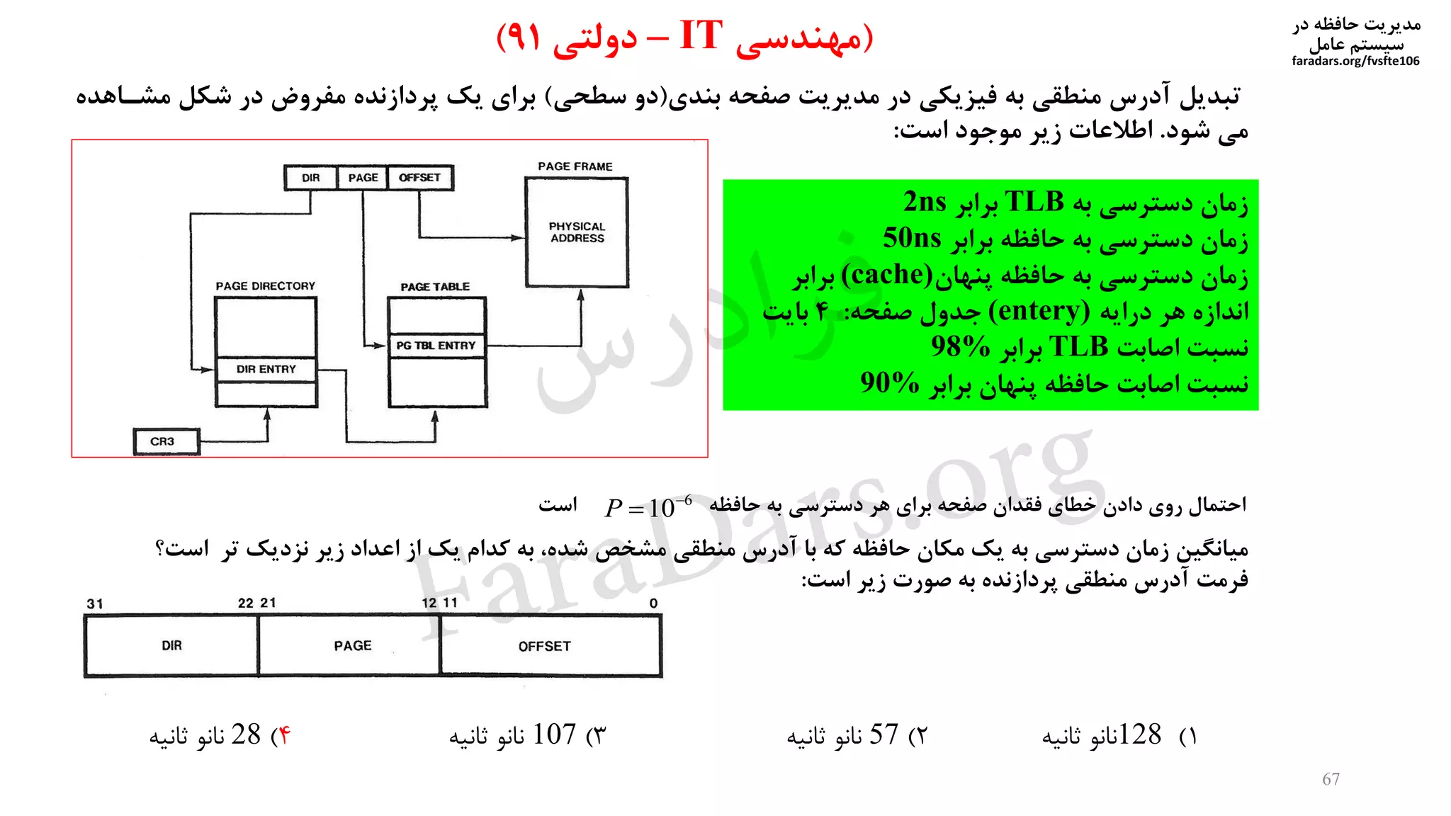‫در‬ ‫حافظه‬ ‫مدیریت‬
‫سیستم‬‫عامل‬
faradars.org/fvsfte106
67
‫بندی‬ ‫صفحه‬ ‫مدیریت‬ ‫در‬ ‫فیزیکی‬ ‫به‬ ‫منطقی‬ ‫آدرس‬ ‫تبدیل‬(‫سطحی‬ ‫دو‬)‫شکل‬ ‫در‬ ‫مفروض‬ ‫پردازنده‬ ‫یک‬ ‫برای‬‫مشیاهده‬
‫شود‬ ‫می‬.‫است‬ ‫موجود‬ ‫زیر‬ ‫اطالعات‬:
‫به‬ ‫دسترسی‬ ‫زمان‬TLB‫برابر‬2ns
‫برابر‬ ‫حافظه‬ ‫به‬ ‫دسترسی‬ ‫زمان‬50ns
‫پنهان‬ ‫حافظه‬ ‫به‬ ‫دسترسی‬ ‫زمان‬(cache)‫برابر‬
‫درایه‬ ‫هر‬ ‫اندازه‬(entery)‫صفحه‬ ‫جدول‬:4‫بایت‬
‫اصابت‬ ‫نسبت‬TLB‫برابر‬98%
‫برابر‬ ‫پنهان‬ ‫حافظه‬ ‫اصابت‬ ‫نسبت‬90%
(‫مهندسی‬IT–‫دولتی‬91)
‫است‬ ‫حافظه‬ ‫به‬ ‫دسترسی‬ ‫هر‬ ‫برای‬ ‫صفحه‬ ‫فقدان‬ ‫خطای‬ ‫دادن‬ ‫روی‬ ‫احتمال‬6
10
P
‫میانگین‬‫مشخص‬ ‫منطقی‬ ‫آدرس‬ ‫با‬ ‫که‬ ‫حافظه‬ ‫مکان‬ ‫یک‬ ‫به‬ ‫دسترسی‬ ‫زمان‬،‫شده‬‫است؟‬ ‫تر‬ ‫نزدیک‬ ‫زیر‬ ‫اعداد‬ ‫از‬ ‫یک‬ ‫کدام‬ ‫به‬
‫فرمت‬‫است‬ ‫زیر‬ ‫صورت‬ ‫به‬ ‫پردازنده‬ ‫منطقی‬ ‫آدرس‬:
1)128‫ثانیه‬ ‫نانو‬2)57‫ثانیه‬ ‫نانو‬3)107‫ثانیه‬ ‫نانو‬4)28‫ثانیه‬ ‫نانو‬
‫س‬‫ر‬‫د‬‫ا‬‫ﺮ‬‫ﻓ‬
FaraDars.org
 