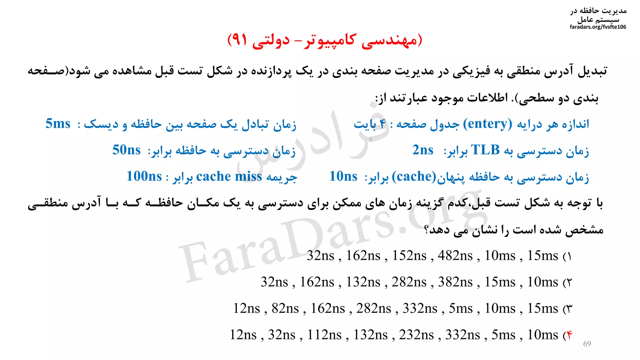 ‫در‬ ‫حافظه‬ ‫مدیریت‬
‫سیستم‬‫عامل‬
faradars.org/fvsfte106
69
‫تبدیل‬‫ش‬ ‫می‬ ‫مشاهده‬ ‫قبل‬ ‫تست‬ ‫شکل‬ ‫در‬ ‫پردازنده‬ ‫یک‬ ‫در‬ ‫بندی‬ ‫صفحه‬ ‫مدیریت‬ ‫در‬ ‫فیزیکی‬ ‫به‬ ‫منطقی‬ ‫آدرس‬‫ود‬(‫صیفحه‬
‫سطحی‬ ‫دو‬ ‫بندی‬.)‫از‬ ‫عبارتند‬ ‫موجود‬ ‫اطالعات‬:
‫درایه‬ ‫هر‬ ‫اندازه‬(entery)‫جدول‬‫صفحه‬:4‫بایت‬‫زمان‬‫دیسک‬ ‫و‬ ‫حافظه‬ ‫بین‬ ‫صفحه‬ ‫یک‬ ‫تبادل‬:5ms
‫به‬ ‫دسترسی‬ ‫زمان‬TLB‫برابر‬:2ns‫زمان‬‫حافظه‬ ‫به‬ ‫دسترسی‬‫برابر‬:50ns
‫پنهان‬ ‫حافظه‬ ‫به‬ ‫دسترسی‬ ‫زمان‬(cache)‫برابر‬:10ns‫جریمه‬cache miss‫برابر‬:100ns
‫با‬‫منط‬ ‫آدرس‬ ‫بیا‬ ‫کیه‬ ‫حافظیه‬ ‫مکیان‬ ‫یک‬ ‫به‬ ‫دسترسی‬ ‫برای‬ ‫ممکن‬ ‫های‬ ‫زمان‬ ‫گزینه‬ ‫کدم‬،‫قبل‬ ‫تست‬ ‫شکل‬ ‫به‬ ‫توجه‬‫قیی‬
‫دهد؟‬ ‫می‬ ‫نشان‬ ‫را‬ ‫است‬ ‫شده‬ ‫مشخص‬
1)32ns , 162ns , 152ns , 482ns , 10ms , 15ms
2)32ns , 162ns , 132ns , 282ns , 382ns , 15ms , 10ms
3)12ns , 82ns , 162ns , 282ns , 332ns , 5ms , 10ms , 15ms
4)12ns , 32ns , 112ns , 132ns , 232ns , 332ns , 5ms , 10ms
(‫کامپیوتر‬ ‫مهندسی‬-‫دولتی‬91)
‫س‬‫ر‬‫د‬‫ا‬‫ﺮ‬‫ﻓ‬
FaraDars.org
 