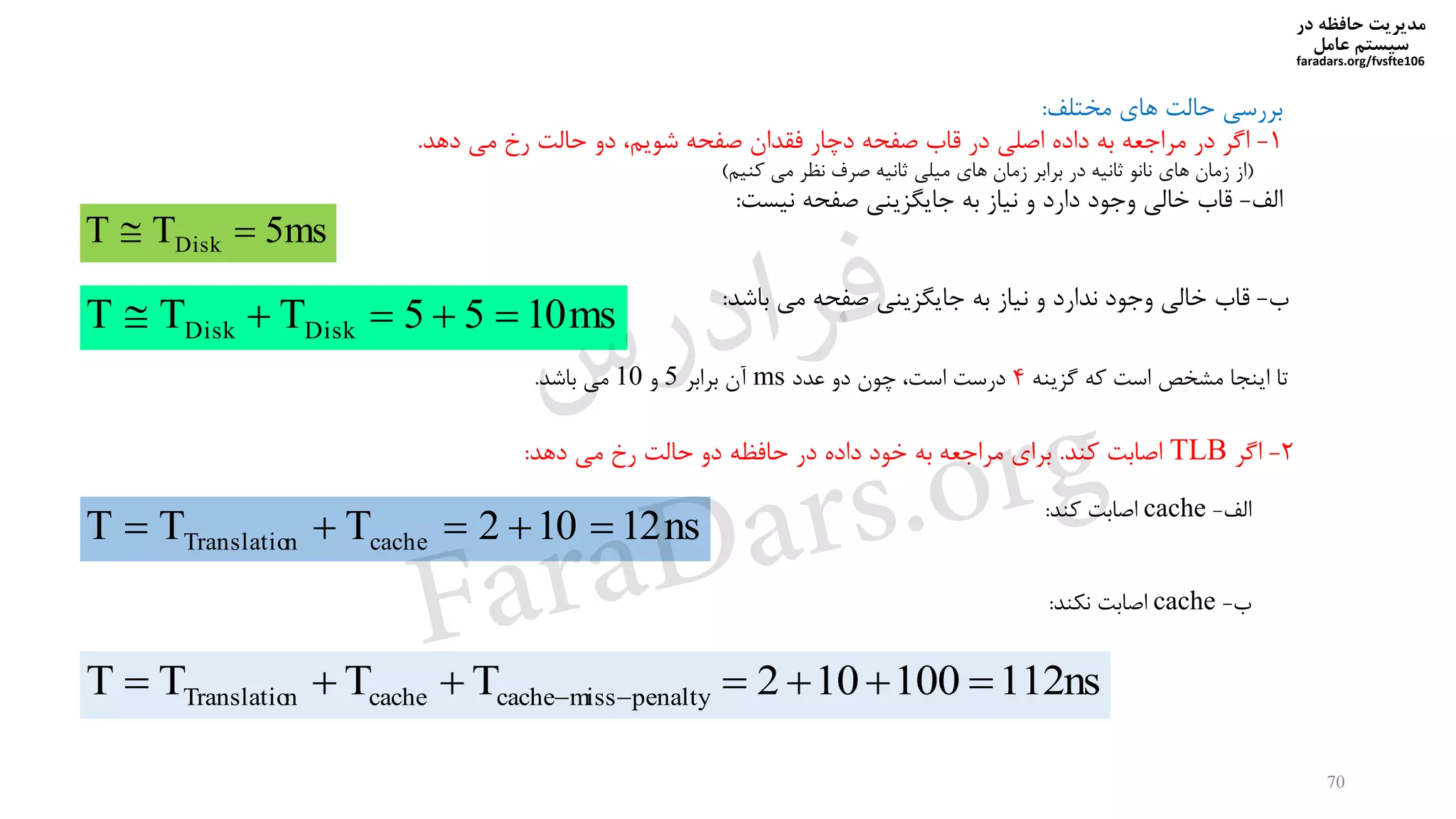 ‫در‬ ‫حافظه‬ ‫مدیریت‬
‫سیستم‬‫عامل‬
faradars.org/fvsfte106
70
‫مشتلف‬ ‫های‬ ‫حالت‬ ‫بررسی‬:
1-‫دهد‬ ‫می‬ ‫رخ‬ ‫حالت‬ ‫دو‬ ‫شویم‬ ‫صفحه‬ ‫فقدان‬ ‫دخار‬ ‫صفحه‬ ‫قاب‬ ‫در‬ ‫اصلی‬ ‫داده‬ ‫به‬ ‫مراجعه‬ ‫در‬ ‫اگر‬.
(‫کنیم‬ ‫می‬ ‫نظر‬ ‫صرف‬ ‫ثانیه‬ ‫میلی‬ ‫های‬ ‫زمان‬ ‫برابر‬ ‫در‬ ‫ثانیه‬ ‫نانو‬ ‫های‬ ‫زمان‬ ‫از‬)
‫الف‬-‫نیست‬ ‫صفحه‬ ‫جایگیینی‬ ‫به‬ ‫نیاز‬ ‫و‬ ‫دارد‬ ‫وجود‬ ‫دالی‬ ‫قاب‬:
ms5TT Disk 
‫ب‬-‫باشد‬ ‫می‬ ‫صفحه‬ ‫جایگیینی‬ ‫به‬ ‫نیاز‬ ‫و‬ ‫ندارد‬ ‫وجود‬ ‫دالی‬ ‫قاب‬:
ms1055TTT DiskDisk 
‫گیینه‬ ‫که‬ ‫است‬ ‫مششص‬ ‫اینجا‬ ‫تا‬4‫عدد‬ ‫دو‬ ‫خون‬ ‫است‬ ‫درست‬ms‫برابر‬ ‫آن‬5‫و‬10‫باشد‬ ‫می‬.
2-‫اگر‬TLB‫کند‬ ‫اصابت‬.‫دهد‬ ‫می‬ ‫رخ‬ ‫حالت‬ ‫دو‬ ‫حافظه‬ ‫در‬ ‫داده‬ ‫دود‬ ‫به‬ ‫مراجعه‬ ‫برای‬:
‫الف‬-cache‫کند‬ ‫اصابت‬:
ns12102TTT cachenTranslatio 
‫ب‬-cache‫نیند‬ ‫اصابت‬:
ns112100102TTTT penaltymisscachecachenTranslatio  
‫س‬‫ر‬‫د‬‫ا‬‫ﺮ‬‫ﻓ‬
FaraDars.org
 