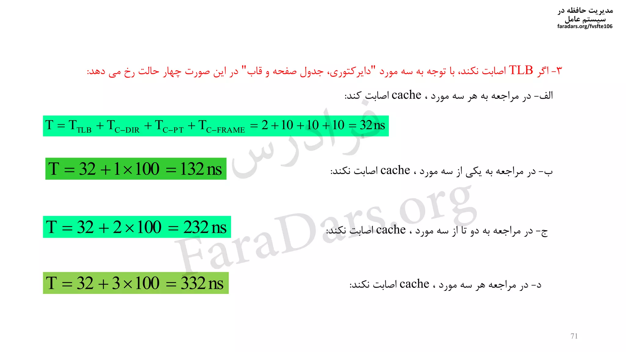‫در‬ ‫حافظه‬ ‫مدیریت‬
‫سیستم‬‫عامل‬
faradars.org/fvsfte106
71
3-‫اگر‬TLB‫مورد‬ ‫سه‬ ‫به‬ ‫توجه‬ ‫با‬ ‫نیند‬ ‫اصابت‬"‫قاب‬ ‫و‬ ‫صفحه‬ ‫جدول‬ ‫دایرکتوری‬"‫صورت‬ ‫این‬ ‫در‬‫خهار‬‫دهد‬ ‫می‬ ‫رخ‬ ‫حالت‬:
‫الف‬-‫مورد‬ ‫سه‬ ‫هر‬ ‫به‬ ‫مراجعه‬ ‫در‬cache‫کند‬ ‫اصابت‬:
ns321010102TTTTT FRAMECPTCDIRCTLB  
‫ب‬-‫مورد‬ ‫سه‬ ‫از‬ ‫ییی‬ ‫به‬ ‫مراجعه‬ ‫در‬cache‫نیند‬ ‫اصابت‬:ns132100132T 
‫ج‬-‫مورد‬ ‫سه‬ ‫از‬ ‫تا‬ ‫دو‬ ‫به‬ ‫مراجعه‬ ‫در‬cache‫نیند‬ ‫اصابت‬:ns232100232T 
‫د‬-‫مورد‬ ‫سه‬ ‫هر‬ ‫مراجعه‬ ‫در‬cache‫نیند‬ ‫اصابت‬:ns332100332T 
‫س‬‫ر‬‫د‬‫ا‬‫ﺮ‬‫ﻓ‬
FaraDars.org
 