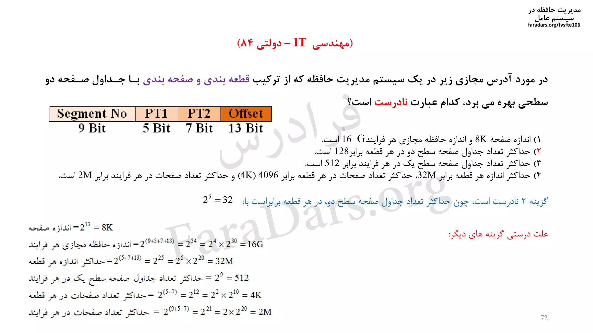 ‫در‬ ‫حافظه‬ ‫مدیریت‬
‫سیستم‬‫عامل‬
faradars.org/fvsfte106
72
(‫مهندسی‬IT–‫دولتی‬84)
1)‫صفحه‬ ‫اندازه‬8K‫هر‬ ‫مجازی‬ ‫حافظه‬ ‫اندازه‬ ‫و‬‫فرایند‬G16‫است‬.
2)‫برابر‬ ‫قطعه‬ ‫هر‬ ‫در‬ ‫دو‬ ‫سطح‬ ‫صفحه‬ ‫جداول‬ ‫تعداد‬ ‫حداکثر‬128‫است‬.
3)‫برابر‬ ‫فرایند‬ ‫هر‬ ‫در‬ ‫یک‬ ‫سطح‬ ‫صفحه‬ ‫جداول‬ ‫تعداد‬ ‫حداکثر‬512‫است‬.
4)‫برابر‬ ‫قطعه‬ ‫هر‬ ‫اندازه‬ ‫حداکثر‬32M‫برابر‬ ‫قطعه‬ ‫هر‬ ‫در‬ ‫صفحات‬ ‫تعداد‬ ‫حداکثر‬4096(4K)‫برابر‬ ‫فرایند‬ ‫هر‬ ‫در‬ ‫صفحات‬ ‫تعداد‬ ‫حداکثر‬ ‫و‬2M‫است‬.
‫ترکیب‬ ‫از‬ ‫که‬ ‫حافظه‬ ‫مدیریت‬ ‫سیستم‬ ‫یک‬ ‫در‬ ‫زیر‬ ‫مجازی‬ ‫آدرس‬ ‫مورد‬ ‫در‬‫بندی‬ ‫صفحه‬ ‫و‬ ‫بندی‬ ‫قطعه‬‫صیفحه‬ ‫جیداول‬ ‫بیا‬‫دو‬
‫عبارت‬ ‫کدام‬ ،‫برد‬ ‫می‬ ‫بهره‬ ‫سطحی‬‫نادرست‬‫است؟‬
‫گیینه‬2‫با‬ ‫برابراست‬ ‫قطعه‬ ‫هر‬ ‫در‬ ‫دو‬ ‫سطح‬ ‫صفحه‬ ‫جداول‬ ‫تعداد‬ ‫حداکثر‬ ‫خون‬ ‫است‬ ‫نادرست‬:3225

.
‫دیگر‬ ‫های‬ ‫گیینه‬ ‫درستی‬ ‫علت‬:
‫س‬‫ر‬‫د‬‫ا‬‫ﺮ‬‫ﻓ‬
FaraDars.org
 